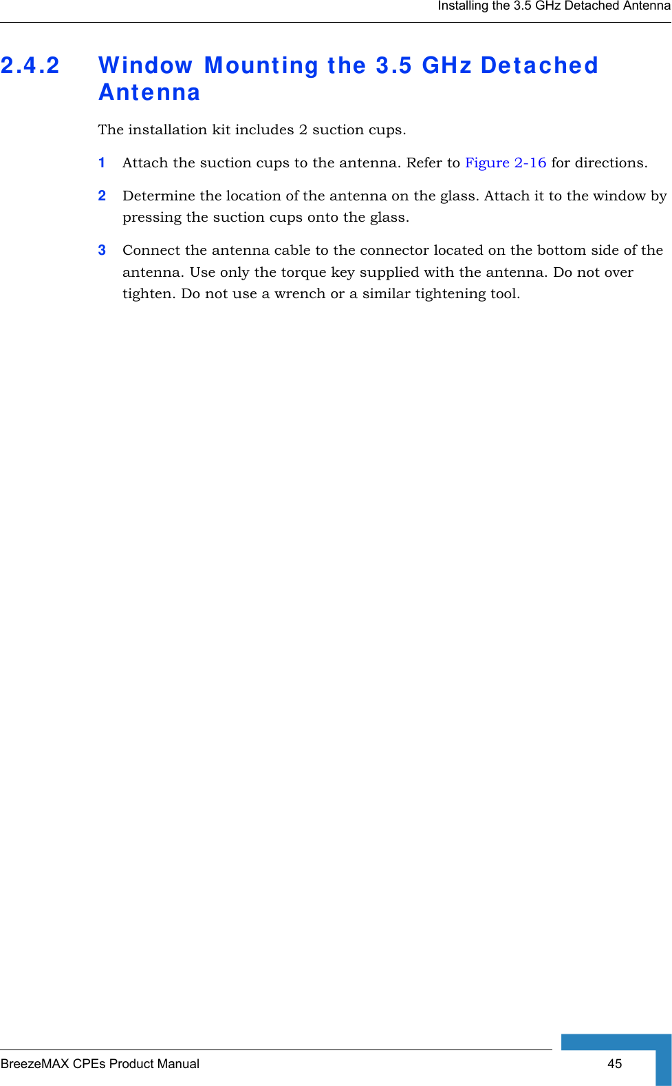 Installing the 3.5 GHz Detached AntennaBreezeMAX CPEs Product Manual  452.4.2 Window Mounting the 3.5 GHz Detached AntennaThe installation kit includes 2 suction cups.1Attach the suction cups to the antenna. Refer to Figure 2-16 for directions. 2Determine the location of the antenna on the glass. Attach it to the window by pressing the suction cups onto the glass.3Connect the antenna cable to the connector located on the bottom side of the antenna. Use only the torque key supplied with the antenna. Do not over tighten. Do not use a wrench or a similar tightening tool.  