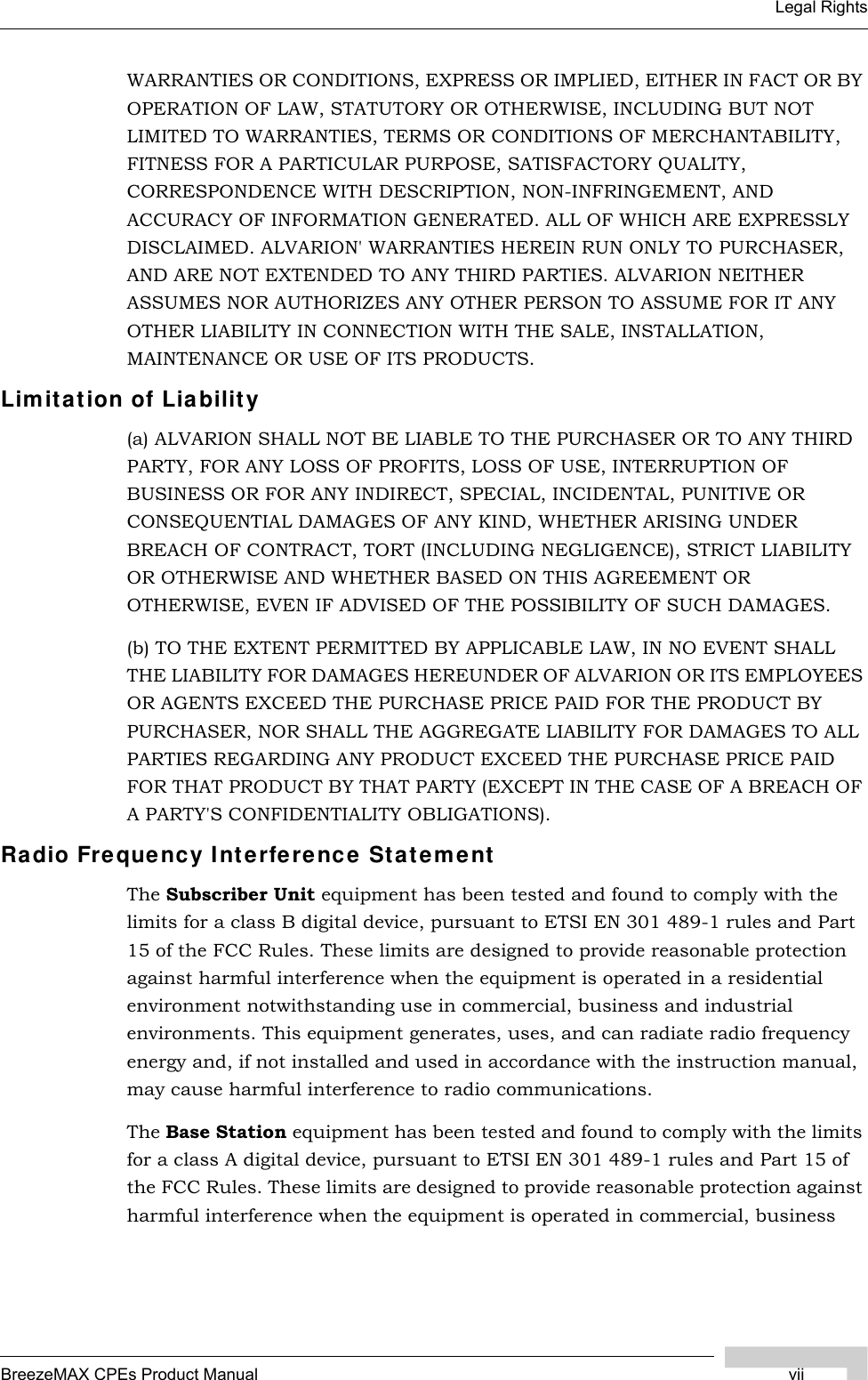 BreezeMAX CPEs Product Manual viiLegal RightsWARRANTIES OR CONDITIONS, EXPRESS OR IMPLIED, EITHER IN FACT OR BY OPERATION OF LAW, STATUTORY OR OTHERWISE, INCLUDING BUT NOT LIMITED TO WARRANTIES, TERMS OR CONDITIONS OF MERCHANTABILITY, FITNESS FOR A PARTICULAR PURPOSE, SATISFACTORY QUALITY, CORRESPONDENCE WITH DESCRIPTION, NON-INFRINGEMENT, AND ACCURACY OF INFORMATION GENERATED. ALL OF WHICH ARE EXPRESSLY DISCLAIMED. ALVARION&apos; WARRANTIES HEREIN RUN ONLY TO PURCHASER, AND ARE NOT EXTENDED TO ANY THIRD PARTIES. ALVARION NEITHER ASSUMES NOR AUTHORIZES ANY OTHER PERSON TO ASSUME FOR IT ANY OTHER LIABILITY IN CONNECTION WITH THE SALE, INSTALLATION, MAINTENANCE OR USE OF ITS PRODUCTS.Limitation of Liability(a) ALVARION SHALL NOT BE LIABLE TO THE PURCHASER OR TO ANY THIRD PARTY, FOR ANY LOSS OF PROFITS, LOSS OF USE, INTERRUPTION OF BUSINESS OR FOR ANY INDIRECT, SPECIAL, INCIDENTAL, PUNITIVE OR CONSEQUENTIAL DAMAGES OF ANY KIND, WHETHER ARISING UNDER BREACH OF CONTRACT, TORT (INCLUDING NEGLIGENCE), STRICT LIABILITY OR OTHERWISE AND WHETHER BASED ON THIS AGREEMENT OR OTHERWISE, EVEN IF ADVISED OF THE POSSIBILITY OF SUCH DAMAGES.(b) TO THE EXTENT PERMITTED BY APPLICABLE LAW, IN NO EVENT SHALL THE LIABILITY FOR DAMAGES HEREUNDER OF ALVARION OR ITS EMPLOYEES OR AGENTS EXCEED THE PURCHASE PRICE PAID FOR THE PRODUCT BY PURCHASER, NOR SHALL THE AGGREGATE LIABILITY FOR DAMAGES TO ALL PARTIES REGARDING ANY PRODUCT EXCEED THE PURCHASE PRICE PAID FOR THAT PRODUCT BY THAT PARTY (EXCEPT IN THE CASE OF A BREACH OF A PARTY&apos;S CONFIDENTIALITY OBLIGATIONS).Radio Frequency Interference StatementThe Subscriber Unit equipment has been tested and found to comply with the limits for a class B digital device, pursuant to ETSI EN 301 489-1 rules and Part 15 of the FCC Rules. These limits are designed to provide reasonable protection against harmful interference when the equipment is operated in a residential environment notwithstanding use in commercial, business and industrial environments. This equipment generates, uses, and can radiate radio frequency energy and, if not installed and used in accordance with the instruction manual, may cause harmful interference to radio communications.The Base Station equipment has been tested and found to comply with the limits for a class A digital device, pursuant to ETSI EN 301 489-1 rules and Part 15 of the FCC Rules. These limits are designed to provide reasonable protection against harmful interference when the equipment is operated in commercial, business 