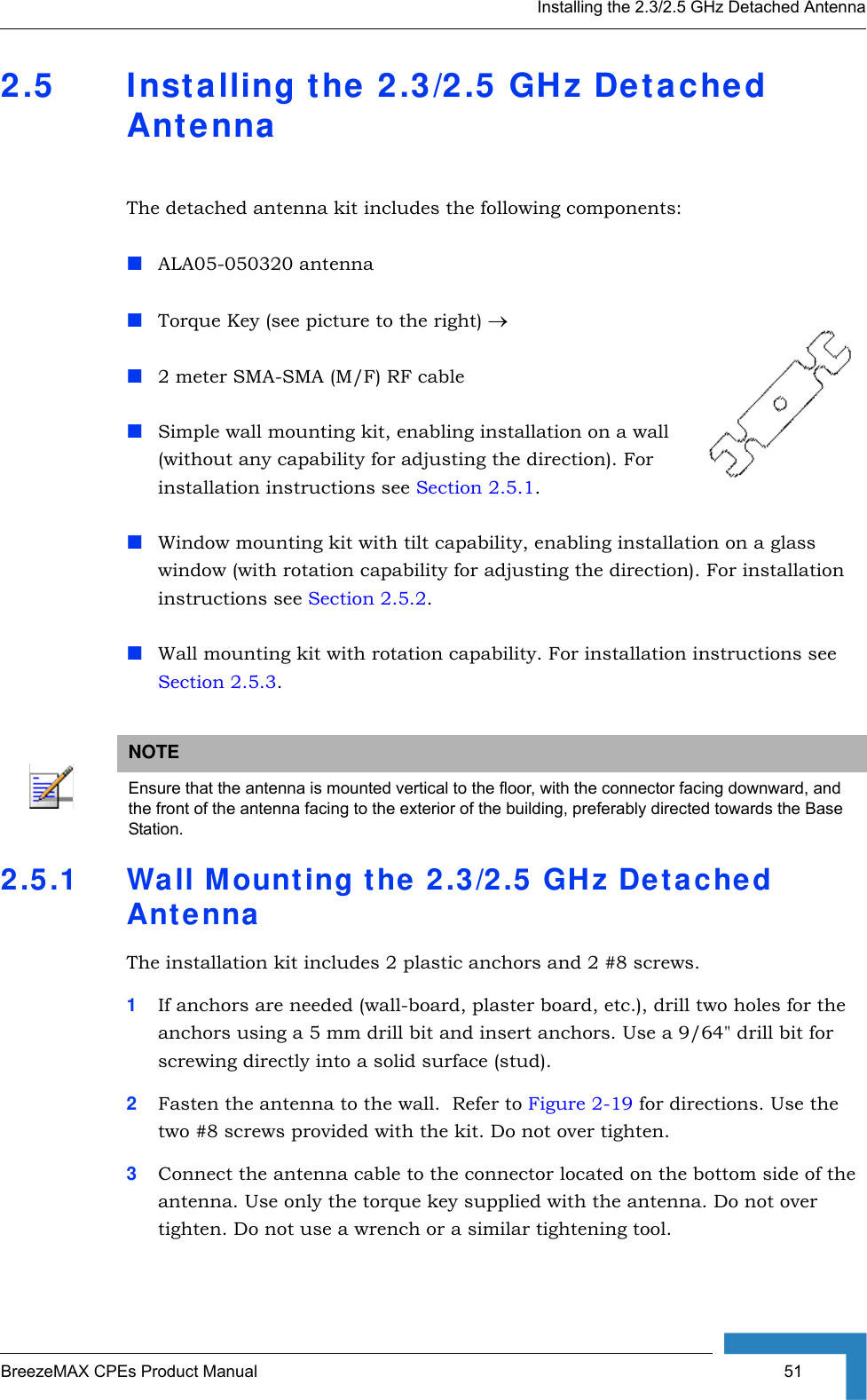 Installing the 2.3/2.5 GHz Detached AntennaBreezeMAX CPEs Product Manual  512.5 Installing the 2.3/2.5 GHz Detached AntennaThe detached antenna kit includes the following components:ALA05-050320 antennaTorque Key (see picture to the right) →2 meter SMA-SMA (M/F) RF cableSimple wall mounting kit, enabling installation on a wall (without any capability for adjusting the direction). For installation instructions see Section 2.5.1.Window mounting kit with tilt capability, enabling installation on a glass window (with rotation capability for adjusting the direction). For installation instructions see Section 2.5.2.Wall mounting kit with rotation capability. For installation instructions see Section 2.5.3.2.5.1 Wall Mounting the 2.3/2.5 GHz Detached AntennaThe installation kit includes 2 plastic anchors and 2 #8 screws.1If anchors are needed (wall-board, plaster board, etc.), drill two holes for the anchors using a 5 mm drill bit and insert anchors. Use a 9/64&quot; drill bit for screwing directly into a solid surface (stud).2Fasten the antenna to the wall.  Refer to Figure 2-19 for directions. Use the two #8 screws provided with the kit. Do not over tighten. 3Connect the antenna cable to the connector located on the bottom side of the antenna. Use only the torque key supplied with the antenna. Do not over tighten. Do not use a wrench or a similar tightening tool.NOTEEnsure that the antenna is mounted vertical to the floor, with the connector facing downward, and the front of the antenna facing to the exterior of the building, preferably directed towards the Base Station.