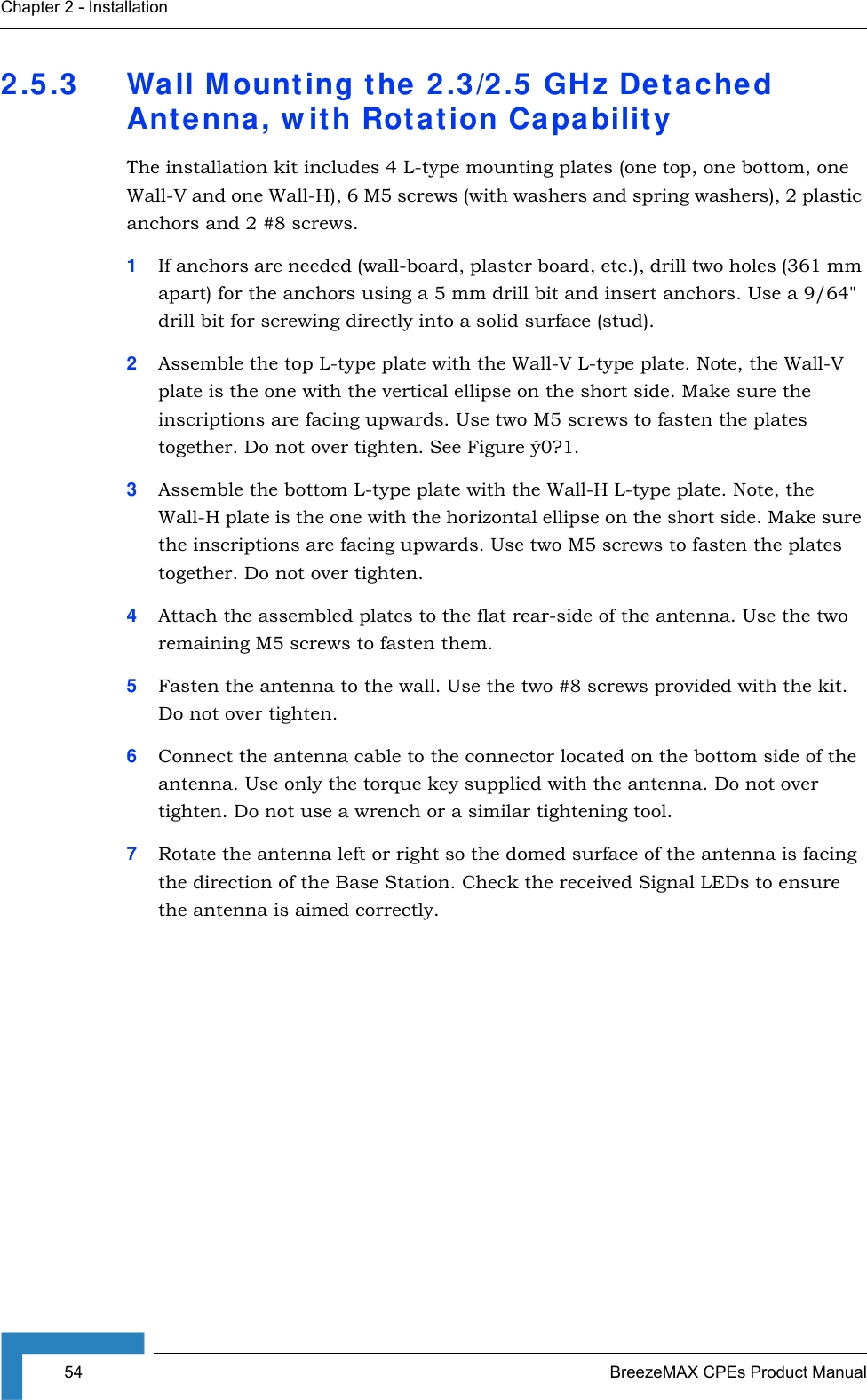 54 BreezeMAX CPEs Product ManualChapter 2 - Installation2.5.3 Wall Mounting the 2.3/2.5 GHz Detached Antenna, with Rotation CapabilityThe installation kit includes 4 L-type mounting plates (one top, one bottom, one Wall-V and one Wall-H), 6 M5 screws (with washers and spring washers), 2 plastic anchors and 2 #8 screws.1If anchors are needed (wall-board, plaster board, etc.), drill two holes (361 mm apart) for the anchors using a 5 mm drill bit and insert anchors. Use a 9/64&quot; drill bit for screwing directly into a solid surface (stud).2Assemble the top L-type plate with the Wall-V L-type plate. Note, the Wall-V plate is the one with the vertical ellipse on the short side. Make sure the inscriptions are facing upwards. Use two M5 screws to fasten the plates together. Do not over tighten. See Figure ý0?1.3Assemble the bottom L-type plate with the Wall-H L-type plate. Note, the Wall-H plate is the one with the horizontal ellipse on the short side. Make sure the inscriptions are facing upwards. Use two M5 screws to fasten the plates together. Do not over tighten.4Attach the assembled plates to the flat rear-side of the antenna. Use the two remaining M5 screws to fasten them.5Fasten the antenna to the wall. Use the two #8 screws provided with the kit. Do not over tighten.6Connect the antenna cable to the connector located on the bottom side of the antenna. Use only the torque key supplied with the antenna. Do not over tighten. Do not use a wrench or a similar tightening tool.7Rotate the antenna left or right so the domed surface of the antenna is facing the direction of the Base Station. Check the received Signal LEDs to ensure the antenna is aimed correctly.