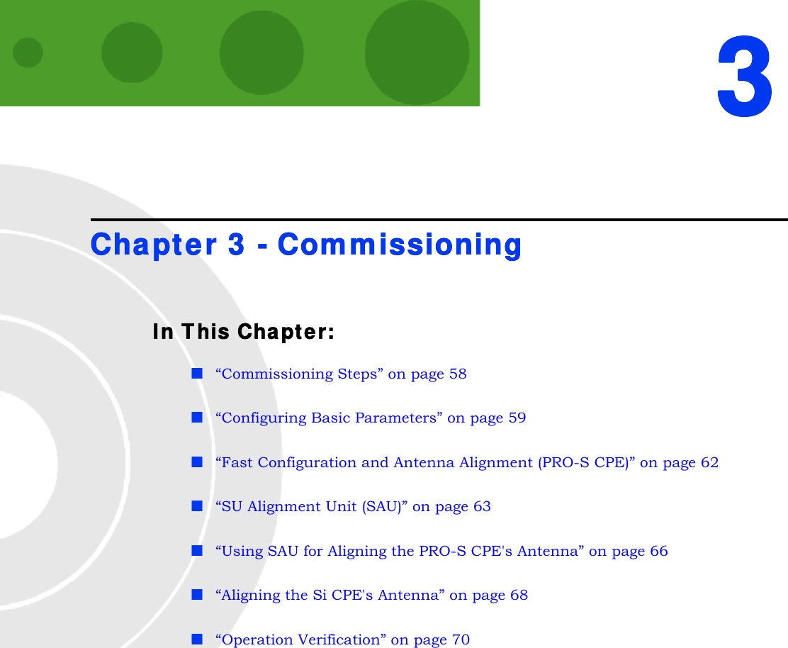 3Chapter 3 - CommissioningIn This Chapter:“Commissioning Steps” on page 58“Configuring Basic Parameters” on page 59“Fast Configuration and Antenna Alignment (PRO-S CPE)” on page 62“SU Alignment Unit (SAU)” on page 63“Using SAU for Aligning the PRO-S CPE&apos;s Antenna” on page 66“Aligning the Si CPE&apos;s Antenna” on page 68“Operation Verification” on page 70