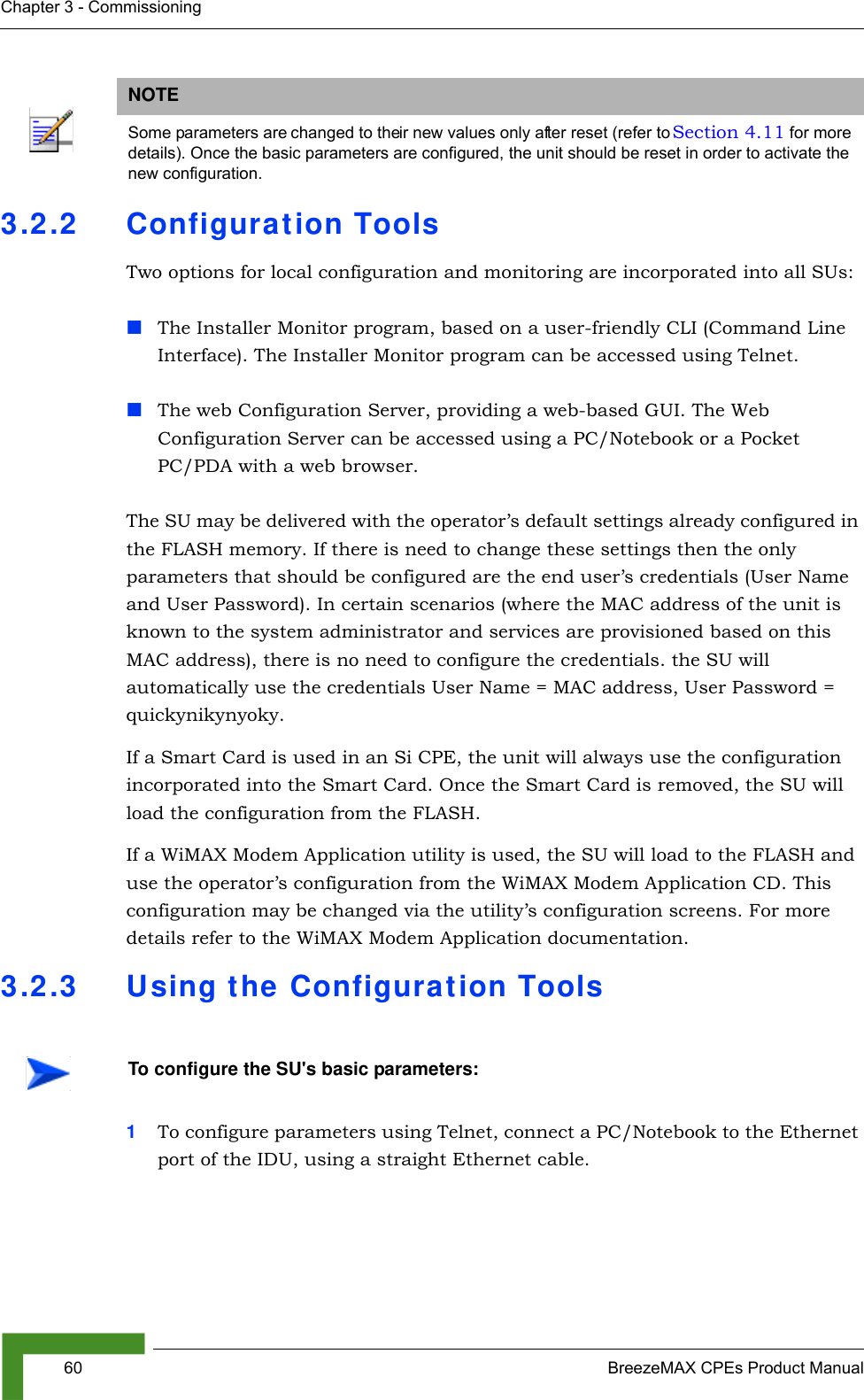 60 BreezeMAX CPEs Product ManualChapter 3 - Commissioning3.2.2 Configuration ToolsTwo options for local configuration and monitoring are incorporated into all SUs:The Installer Monitor program, based on a user-friendly CLI (Command Line Interface). The Installer Monitor program can be accessed using Telnet.The web Configuration Server, providing a web-based GUI. The Web Configuration Server can be accessed using a PC/Notebook or a Pocket PC/PDA with a web browser.The SU may be delivered with the operator’s default settings already configured in the FLASH memory. If there is need to change these settings then the only parameters that should be configured are the end user’s credentials (User Name and User Password). In certain scenarios (where the MAC address of the unit is known to the system administrator and services are provisioned based on this MAC address), there is no need to configure the credentials. the SU will automatically use the credentials User Name = MAC address, User Password = quickynikynyoky.If a Smart Card is used in an Si CPE, the unit will always use the configuration incorporated into the Smart Card. Once the Smart Card is removed, the SU will load the configuration from the FLASH.If a WiMAX Modem Application utility is used, the SU will load to the FLASH and use the operator’s configuration from the WiMAX Modem Application CD. This configuration may be changed via the utility’s configuration screens. For more details refer to the WiMAX Modem Application documentation.3.2.3 Using the Configuration Tools1To configure parameters using Telnet, connect a PC/Notebook to the Ethernet port of the IDU, using a straight Ethernet cable. NOTESome parameters are changed to their new values only after reset (refer to Section 4.11 for more details). Once the basic parameters are configured, the unit should be reset in order to activate the new configuration.To configure the SU&apos;s basic parameters: