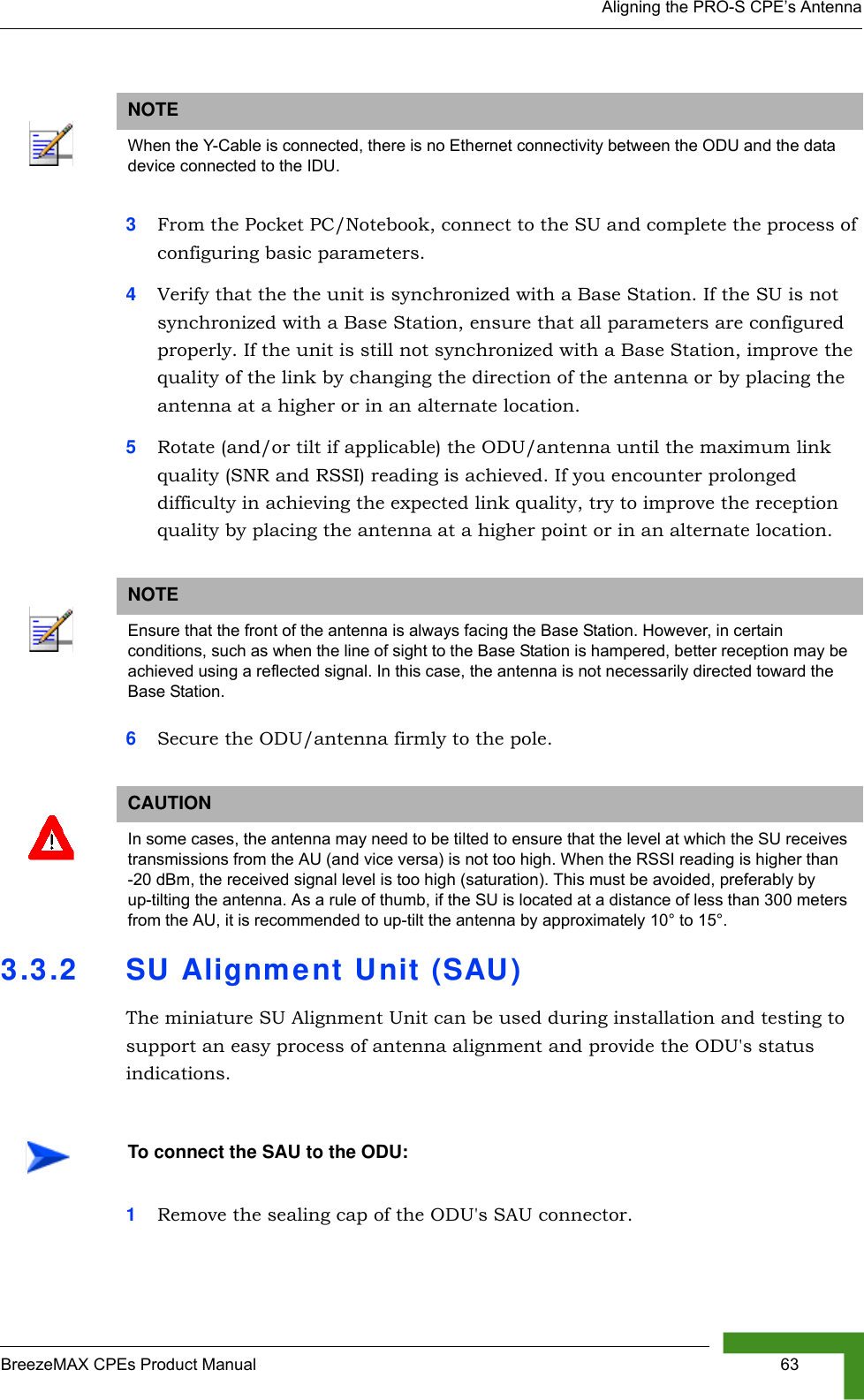 Aligning the PRO-S CPE’s AntennaBreezeMAX CPEs Product Manual  633From the Pocket PC/Notebook, connect to the SU and complete the process of configuring basic parameters.4Verify that the the unit is synchronized with a Base Station. If the SU is not synchronized with a Base Station, ensure that all parameters are configured properly. If the unit is still not synchronized with a Base Station, improve the quality of the link by changing the direction of the antenna or by placing the antenna at a higher or in an alternate location.5Rotate (and/or tilt if applicable) the ODU/antenna until the maximum link quality (SNR and RSSI) reading is achieved. If you encounter prolonged difficulty in achieving the expected link quality, try to improve the reception quality by placing the antenna at a higher point or in an alternate location.6Secure the ODU/antenna firmly to the pole.3.3.2 SU Alignment Unit (SAU)The miniature SU Alignment Unit can be used during installation and testing to support an easy process of antenna alignment and provide the ODU&apos;s status indications.1Remove the sealing cap of the ODU&apos;s SAU connector.NOTEWhen the Y-Cable is connected, there is no Ethernet connectivity between the ODU and the data device connected to the IDU.NOTEEnsure that the front of the antenna is always facing the Base Station. However, in certain conditions, such as when the line of sight to the Base Station is hampered, better reception may be achieved using a reflected signal. In this case, the antenna is not necessarily directed toward the Base Station.CAUTIONIn some cases, the antenna may need to be tilted to ensure that the level at which the SU receives transmissions from the AU (and vice versa) is not too high. When the RSSI reading is higher than -20 dBm, the received signal level is too high (saturation). This must be avoided, preferably by up-tilting the antenna. As a rule of thumb, if the SU is located at a distance of less than 300 meters from the AU, it is recommended to up-tilt the antenna by approximately 10° to 15°. To connect the SAU to the ODU: