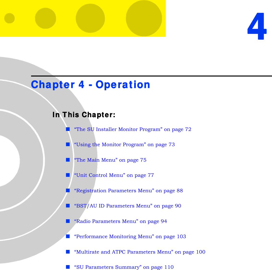 4Chapter 4 - OperationIn This Chapter:“The SU Installer Monitor Program” on page 72“Using the Monitor Program” on page 73“The Main Menu” on page 75“Unit Control Menu” on page 77“Registration Parameters Menu” on page 88“BST/AU ID Parameters Menu” on page 90“Radio Parameters Menu” on page 94“Performance Monitoring Menu” on page 103“Multirate and ATPC Parameters Menu” on page 100“SU Parameters Summary” on page 110