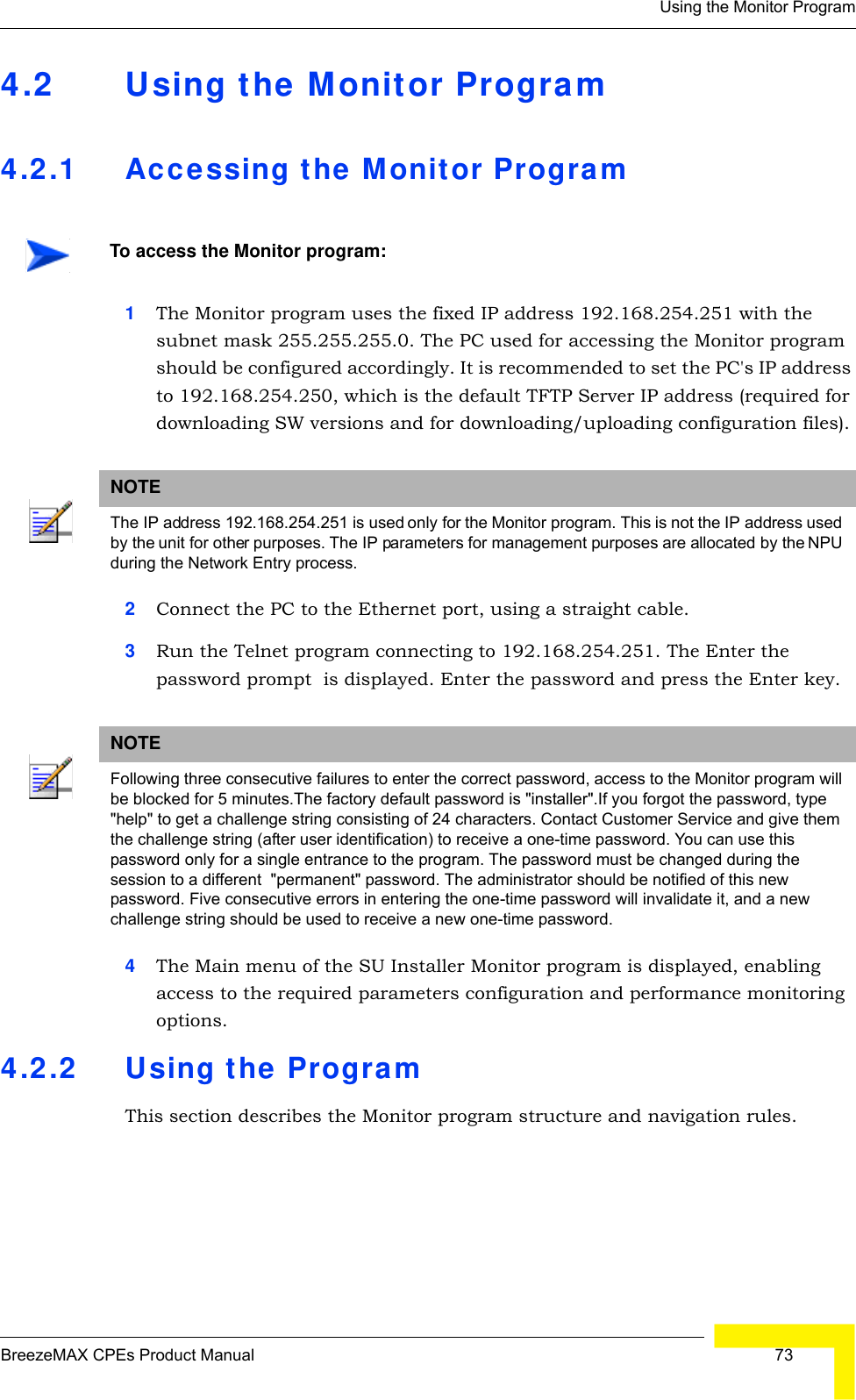 Using the Monitor ProgramBreezeMAX CPEs Product Manual  734.2 Using the Monitor Program4.2.1 Accessing the Monitor Program1The Monitor program uses the fixed IP address 192.168.254.251 with the subnet mask 255.255.255.0. The PC used for accessing the Monitor program should be configured accordingly. It is recommended to set the PC&apos;s IP address to 192.168.254.250, which is the default TFTP Server IP address (required for downloading SW versions and for downloading/uploading configuration files).2Connect the PC to the Ethernet port, using a straight cable.3Run the Telnet program connecting to 192.168.254.251. The Enter the password prompt  is displayed. Enter the password and press the Enter key.4The Main menu of the SU Installer Monitor program is displayed, enabling access to the required parameters configuration and performance monitoring options.4.2.2 Using the ProgramThis section describes the Monitor program structure and navigation rules.To access the Monitor program:NOTEThe IP address 192.168.254.251 is used only for the Monitor program. This is not the IP address used by the unit for other purposes. The IP parameters for management purposes are allocated by the NPU during the Network Entry process.NOTEFollowing three consecutive failures to enter the correct password, access to the Monitor program will be blocked for 5 minutes.The factory default password is &quot;installer&quot;.If you forgot the password, type &quot;help&quot; to get a challenge string consisting of 24 characters. Contact Customer Service and give them the challenge string (after user identification) to receive a one-time password. You can use this password only for a single entrance to the program. The password must be changed during the session to a different  &quot;permanent&quot; password. The administrator should be notified of this new password. Five consecutive errors in entering the one-time password will invalidate it, and a new challenge string should be used to receive a new one-time password.