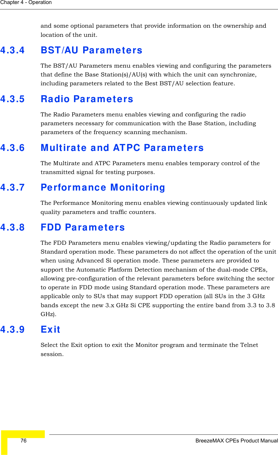  76 BreezeMAX CPEs Product ManualChapter 4 - Operationand some optional parameters that provide information on the ownership and location of the unit. 4.3.4 BST/AU ParametersThe BST/AU Parameters menu enables viewing and configuring the parameters that define the Base Station(s)/AU(s) with which the unit can synchronize, including parameters related to the Best BST/AU selection feature.4.3.5 Radio ParametersThe Radio Parameters menu enables viewing and configuring the radio parameters necessary for communication with the Base Station, including parameters of the frequency scanning mechanism.4.3.6 Multirate and ATPC ParametersThe Multirate and ATPC Parameters menu enables temporary control of the transmitted signal for testing purposes.4.3.7 Performance MonitoringThe Performance Monitoring menu enables viewing continuously updated link quality parameters and traffic counters.4.3.8 FDD ParametersThe FDD Parameters menu enables viewing/updating the Radio parameters for Standard operation mode. These parameters do not affect the operation of the unit when using Advanced Si operation mode. These parameters are provided to support the Automatic Platform Detection mechanism of the dual-mode CPEs, allowing pre-configuration of the relevant parameters before switching the sector to operate in FDD mode using Standard operation mode. These parameters are applicable only to SUs that may support FDD operation (all SUs in the 3 GHz bands except the new 3.x GHz Si CPE supporting the entire band from 3.3 to 3.8 GHz).4.3.9 ExitSelect the Exit option to exit the Monitor program and terminate the Telnet session.