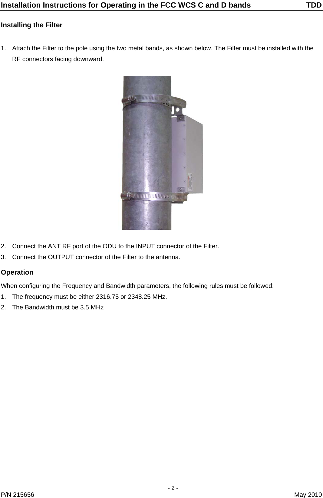 Installation Instructions for Operating in the FCC WCS C and D bands  TDD    - 2 - Installing the Filter  1.  Attach the Filter to the pole using the two metal bands, as shown below. The Filter must be installed with the RF connectors facing downward.    2.  Connect the ANT RF port of the ODU to the INPUT connector of the Filter. 3.  Connect the OUTPUT connector of the Filter to the antenna. Operation When configuring the Frequency and Bandwidth parameters, the following rules must be followed: 1.  The frequency must be either 2316.75 or 2348.25 MHz. 2.  The Bandwidth must be 3.5 MHz   P/N 215656  May 2010 