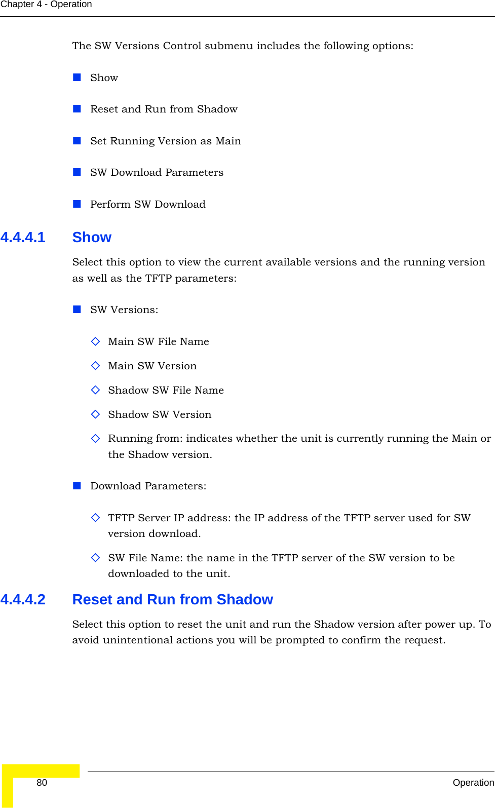  80 OperationChapter 4 - OperationThe SW Versions Control submenu includes the following options:ShowReset and Run from ShadowSet Running Version as MainSW Download ParametersPerform SW Download4.4.4.1 Show Select this option to view the current available versions and the running version as well as the TFTP parameters:SW Versions:Main SW File NameMain SW VersionShadow SW File NameShadow SW VersionRunning from: indicates whether the unit is currently running the Main or the Shadow version.Download Parameters:TFTP Server IP address: the IP address of the TFTP server used for SW version download.SW File Name: the name in the TFTP server of the SW version to be downloaded to the unit.4.4.4.2 Reset and Run from ShadowSelect this option to reset the unit and run the Shadow version after power up. To avoid unintentional actions you will be prompted to confirm the request.