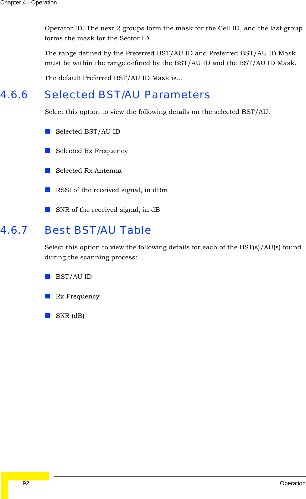 92 OperationChapter 4 - OperationOperator ID. The next 2 groups form the mask for the Cell ID, and the last group forms the mask for the Sector ID.The range defined by the Preferred BST/AU ID and Preferred BST/AU ID Mask must be within the range defined by the BST/AU ID and the BST/AU ID Mask.The default Preferred BST/AU ID Mask is...4.6.6 Selected BST/AU ParametersSelect this option to view the following details on the selected BST/AU:Selected BST/AU IDSelected Rx FrequencySelected Rx AntennaRSSI of the received signal, in dBmSNR of the received signal, in dB4.6.7 Best BST/AU TableSelect this option to view the following details for each of the BST(s)/AU(s) found during the scanning process:BST/AU IDRx FrequencySNR (dB)
