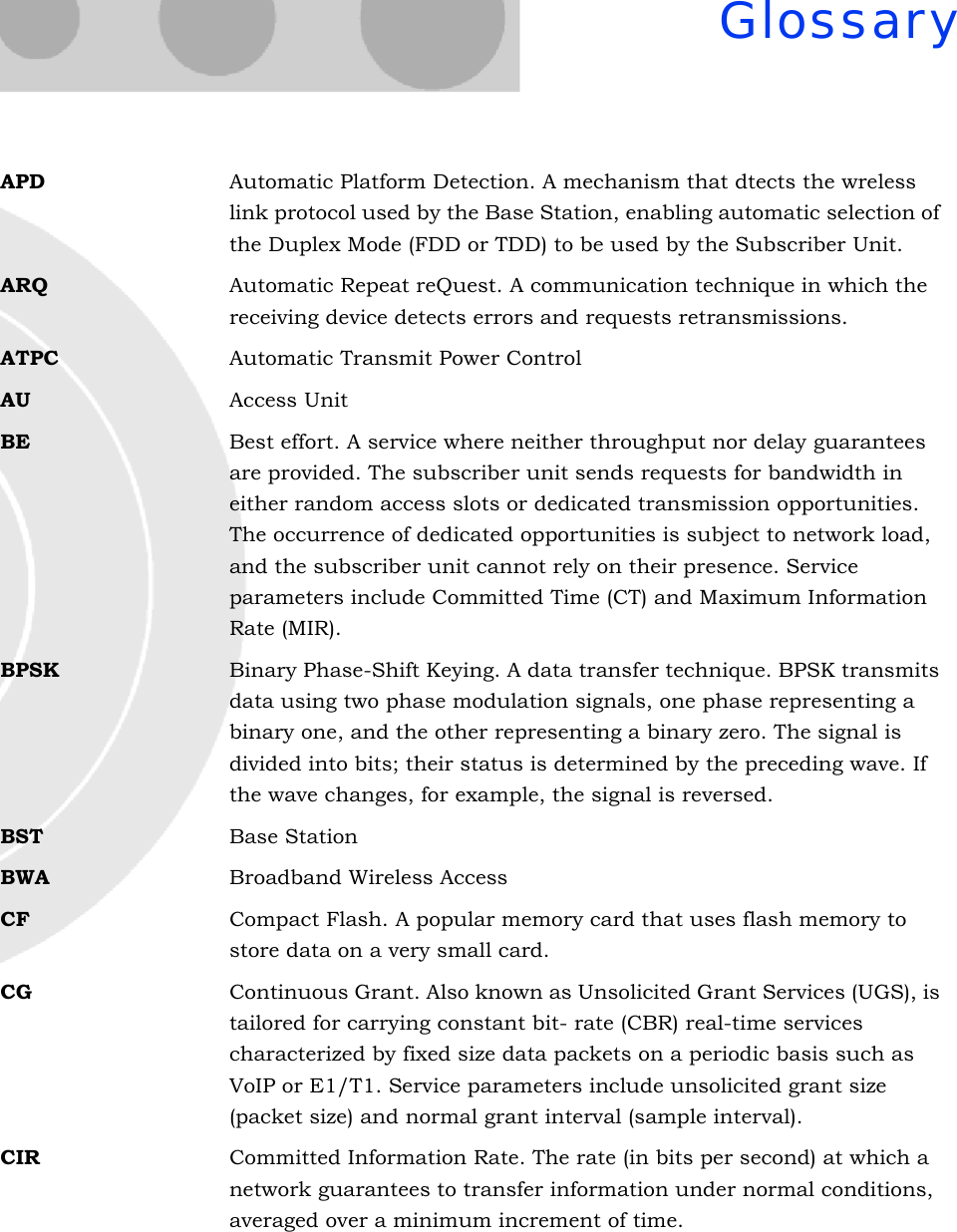 GlossaryAPD Automatic Platform Detection. A mechanism that dtects the wreless link protocol used by the Base Station, enabling automatic selection of the Duplex Mode (FDD or TDD) to be used by the Subscriber Unit.ARQ Automatic Repeat reQuest. A communication technique in which the receiving device detects errors and requests retransmissions.ATPC Automatic Transmit Power ControlAU Access UnitBE Best effort. A service where neither throughput nor delay guarantees are provided. The subscriber unit sends requests for bandwidth in either random access slots or dedicated transmission opportunities. The occurrence of dedicated opportunities is subject to network load, and the subscriber unit cannot rely on their presence. Service parameters include Committed Time (CT) and Maximum Information Rate (MIR).BPSK Binary Phase-Shift Keying. A data transfer technique. BPSK transmits data using two phase modulation signals, one phase representing a binary one, and the other representing a binary zero. The signal is divided into bits; their status is determined by the preceding wave. If the wave changes, for example, the signal is reversed.BST Base StationBWA Broadband Wireless AccessCF Compact Flash. A popular memory card that uses flash memory to store data on a very small card.CG Continuous Grant. Also known as Unsolicited Grant Services (UGS), is tailored for carrying constant bit- rate (CBR) real-time services characterized by fixed size data packets on a periodic basis such as VoIP or E1/T1. Service parameters include unsolicited grant size (packet size) and normal grant interval (sample interval).CIR Committed Information Rate. The rate (in bits per second) at which a network guarantees to transfer information under normal conditions, averaged over a minimum increment of time.