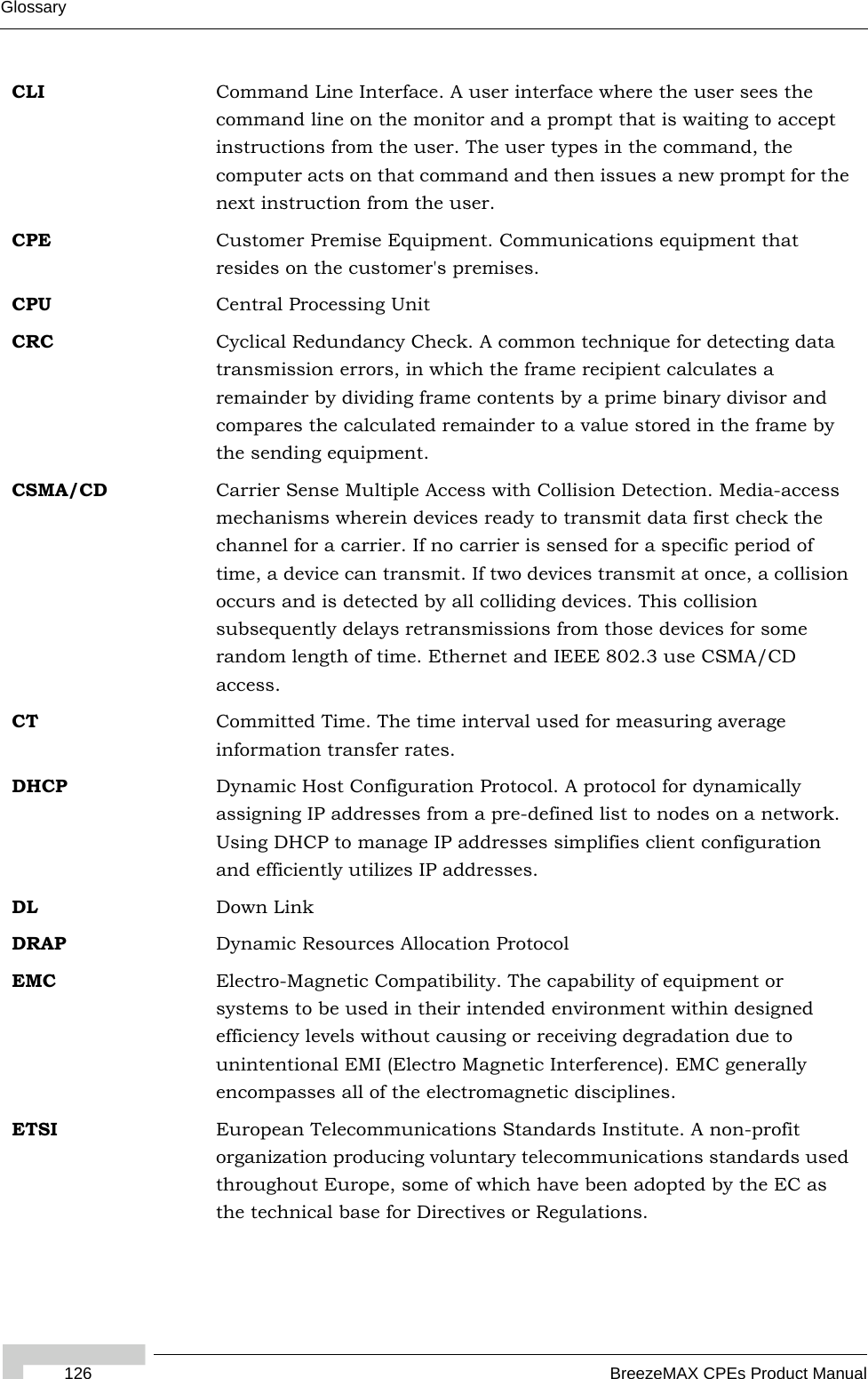 Glossary126 BreezeMAX CPEs Product ManualCLI Command Line Interface. A user interface where the user sees the command line on the monitor and a prompt that is waiting to accept instructions from the user. The user types in the command, the computer acts on that command and then issues a new prompt for the next instruction from the user.CPE Customer Premise Equipment. Communications equipment that resides on the customer&apos;s premises.CPU Central Processing UnitCRC Cyclical Redundancy Check. A common technique for detecting data transmission errors, in which the frame recipient calculates a remainder by dividing frame contents by a prime binary divisor and compares the calculated remainder to a value stored in the frame by the sending equipment.CSMA/CD Carrier Sense Multiple Access with Collision Detection. Media-access mechanisms wherein devices ready to transmit data first check the channel for a carrier. If no carrier is sensed for a specific period of time, a device can transmit. If two devices transmit at once, a collision occurs and is detected by all colliding devices. This collision subsequently delays retransmissions from those devices for some random length of time. Ethernet and IEEE 802.3 use CSMA/CD access.CT Committed Time. The time interval used for measuring average information transfer rates.DHCP Dynamic Host Configuration Protocol. A protocol for dynamically assigning IP addresses from a pre-defined list to nodes on a network. Using DHCP to manage IP addresses simplifies client configuration and efficiently utilizes IP addresses. DL Down LinkDRAP Dynamic Resources Allocation ProtocolEMC Electro-Magnetic Compatibility. The capability of equipment or systems to be used in their intended environment within designed efficiency levels without causing or receiving degradation due to unintentional EMI (Electro Magnetic Interference). EMC generally encompasses all of the electromagnetic disciplines. ETSI European Telecommunications Standards Institute. A non-profit organization producing voluntary telecommunications standards used throughout Europe, some of which have been adopted by the EC as the technical base for Directives or Regulations. 