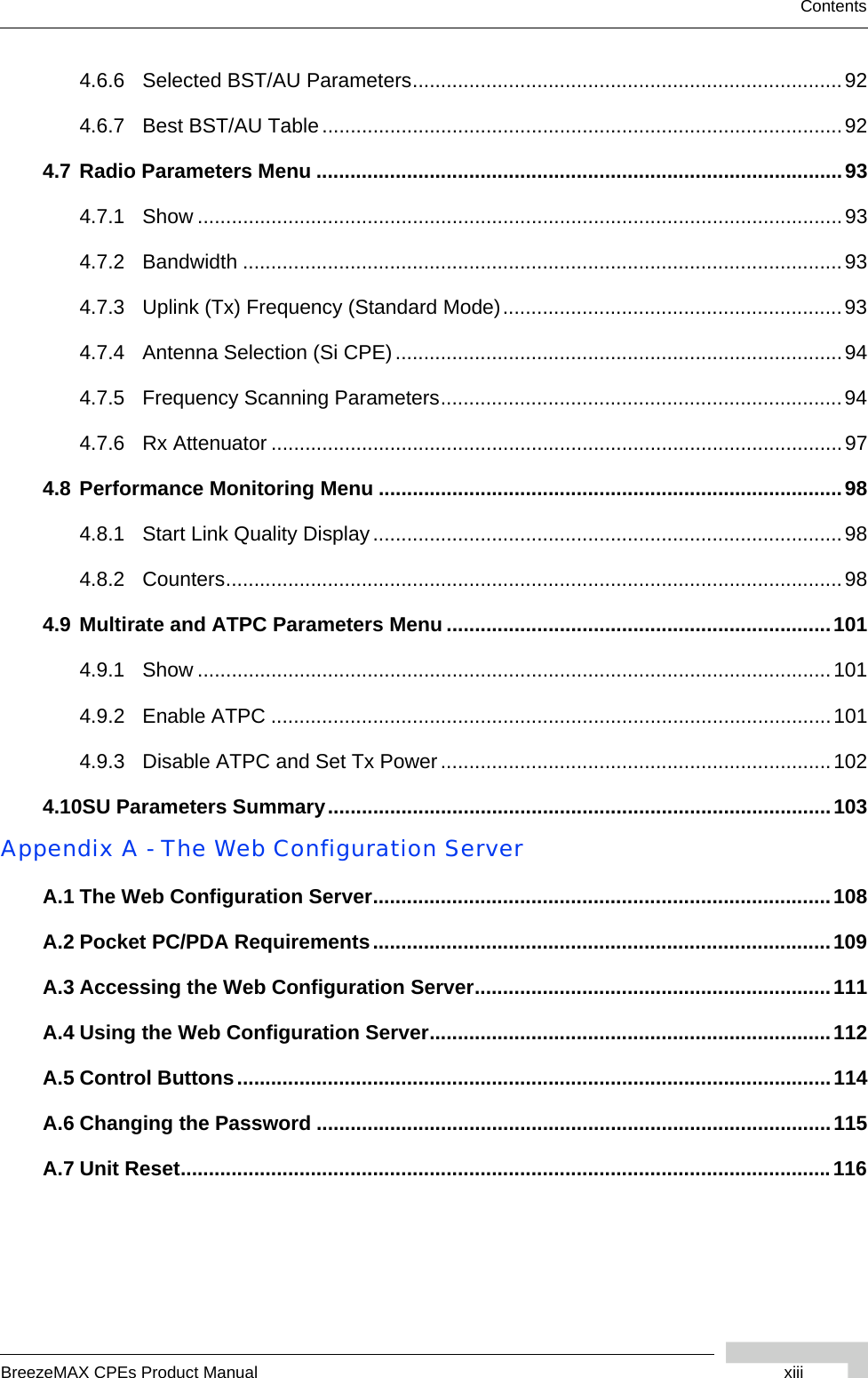 BreezeMAX CPEs Product Manual xiiiContents4.6.6 Selected BST/AU Parameters............................................................................924.6.7 Best BST/AU Table............................................................................................924.7 Radio Parameters Menu .............................................................................................934.7.1 Show ..................................................................................................................934.7.2 Bandwidth ..........................................................................................................934.7.3 Uplink (Tx) Frequency (Standard Mode)............................................................934.7.4 Antenna Selection (Si CPE)...............................................................................944.7.5 Frequency Scanning Parameters.......................................................................944.7.6 Rx Attenuator .....................................................................................................974.8 Performance Monitoring Menu ..................................................................................984.8.1 Start Link Quality Display...................................................................................984.8.2 Counters.............................................................................................................984.9 Multirate and ATPC Parameters Menu ....................................................................1014.9.1 Show ................................................................................................................1014.9.2 Enable ATPC ...................................................................................................1014.9.3 Disable ATPC and Set Tx Power.....................................................................1024.10SU Parameters Summary.........................................................................................103Appendix A - The Web Configuration ServerA.1 The Web Configuration Server.................................................................................108A.2 Pocket PC/PDA Requirements.................................................................................109A.3 Accessing the Web Configuration Server...............................................................111A.4 Using the Web Configuration Server.......................................................................112A.5 Control Buttons.........................................................................................................114A.6 Changing the Password ...........................................................................................115A.7 Unit Reset...................................................................................................................116