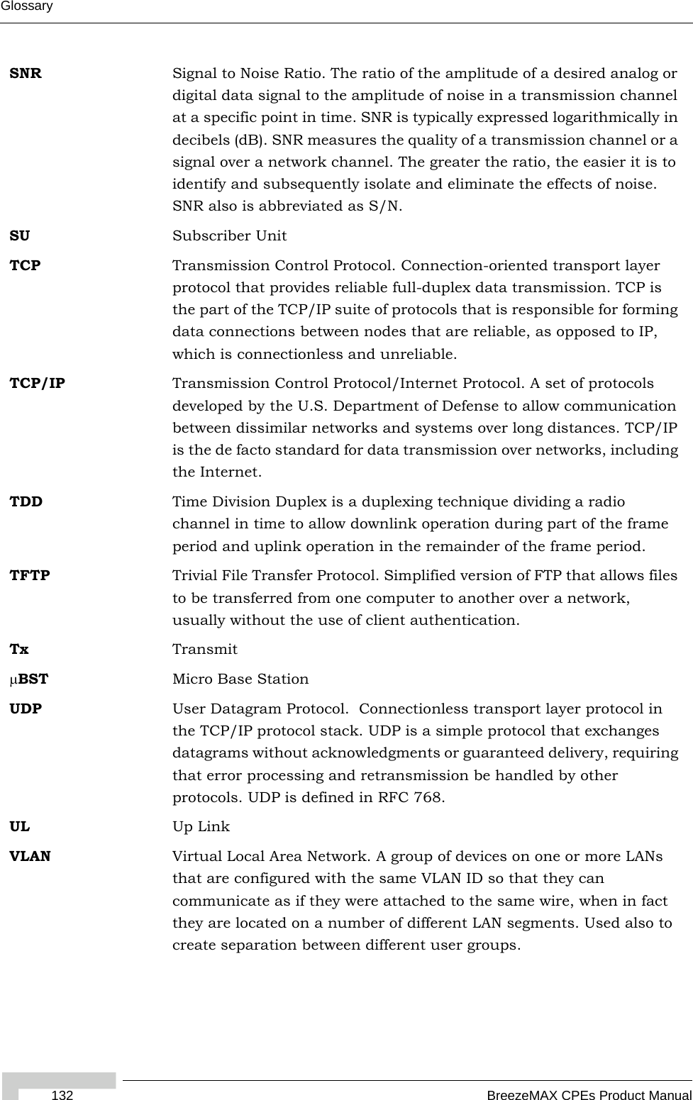 Glossary132 BreezeMAX CPEs Product ManualSNR Signal to Noise Ratio. The ratio of the amplitude of a desired analog or digital data signal to the amplitude of noise in a transmission channel at a specific point in time. SNR is typically expressed logarithmically in decibels (dB). SNR measures the quality of a transmission channel or a signal over a network channel. The greater the ratio, the easier it is to identify and subsequently isolate and eliminate the effects of noise. SNR also is abbreviated as S/N.SU Subscriber UnitTCP Transmission Control Protocol. Connection-oriented transport layer protocol that provides reliable full-duplex data transmission. TCP is the part of the TCP/IP suite of protocols that is responsible for forming data connections between nodes that are reliable, as opposed to IP, which is connectionless and unreliable.   TCP/IP Transmission Control Protocol/Internet Protocol. A set of protocols developed by the U.S. Department of Defense to allow communication between dissimilar networks and systems over long distances. TCP/IP is the de facto standard for data transmission over networks, including the Internet.TDD Time Division Duplex is a duplexing technique dividing a radio channel in time to allow downlink operation during part of the frame period and uplink operation in the remainder of the frame period.TFTP Trivial File Transfer Protocol. Simplified version of FTP that allows files to be transferred from one computer to another over a network, usually without the use of client authentication.Tx TransmitμBST Micro Base StationUDP User Datagram Protocol.  Connectionless transport layer protocol in the TCP/IP protocol stack. UDP is a simple protocol that exchanges datagrams without acknowledgments or guaranteed delivery, requiring that error processing and retransmission be handled by other protocols. UDP is defined in RFC 768.   UL Up LinkVLAN Virtual Local Area Network. A group of devices on one or more LANs that are configured with the same VLAN ID so that they can communicate as if they were attached to the same wire, when in fact they are located on a number of different LAN segments. Used also to create separation between different user groups.