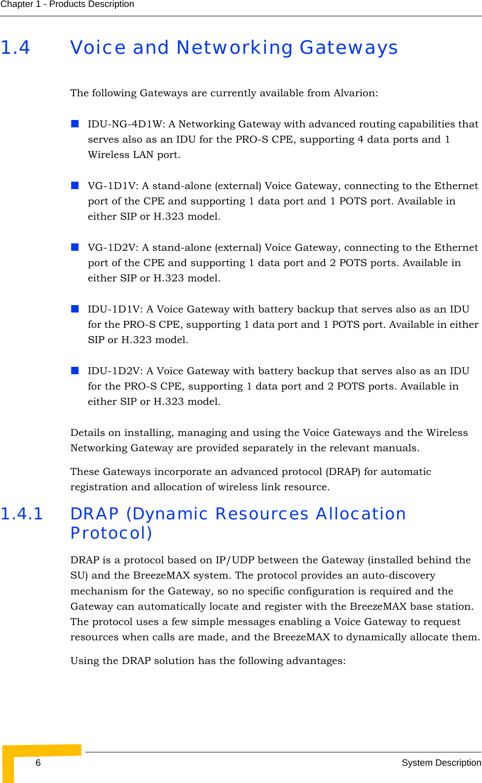 6System DescriptionChapter 1 - Products Description1.4 Voice and Networking GatewaysThe following Gateways are currently available from Alvarion:IDU-NG-4D1W: A Networking Gateway with advanced routing capabilities that serves also as an IDU for the PRO-S CPE, supporting 4 data ports and 1 Wireless LAN port.VG-1D1V: A stand-alone (external) Voice Gateway, connecting to the Ethernet port of the CPE and supporting 1 data port and 1 POTS port. Available in either SIP or H.323 model.VG-1D2V: A stand-alone (external) Voice Gateway, connecting to the Ethernet port of the CPE and supporting 1 data port and 2 POTS ports. Available in either SIP or H.323 model.IDU-1D1V: A Voice Gateway with battery backup that serves also as an IDU for the PRO-S CPE, supporting 1 data port and 1 POTS port. Available in either SIP or H.323 model.IDU-1D2V: A Voice Gateway with battery backup that serves also as an IDU for the PRO-S CPE, supporting 1 data port and 2 POTS ports. Available in either SIP or H.323 model.Details on installing, managing and using the Voice Gateways and the Wireless Networking Gateway are provided separately in the relevant manuals.These Gateways incorporate an advanced protocol (DRAP) for automatic registration and allocation of wireless link resource.1.4.1 DRAP (Dynamic Resources Allocation Protocol)DRAP is a protocol based on IP/UDP between the Gateway (installed behind the SU) and the BreezeMAX system. The protocol provides an auto-discovery mechanism for the Gateway, so no specific configuration is required and the Gateway can automatically locate and register with the BreezeMAX base station. The protocol uses a few simple messages enabling a Voice Gateway to request resources when calls are made, and the BreezeMAX to dynamically allocate them.Using the DRAP solution has the following advantages: