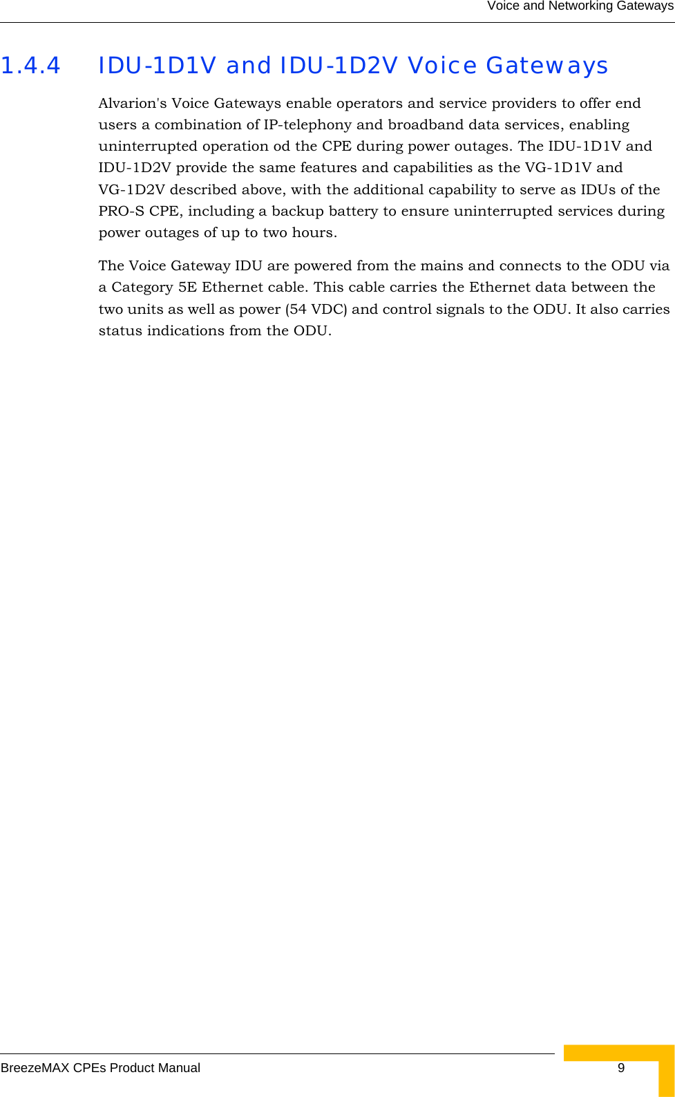 Voice and Networking GatewaysBreezeMAX CPEs Product Manual 91.4.4 IDU-1D1V and IDU-1D2V Voice GatewaysAlvarion&apos;s Voice Gateways enable operators and service providers to offer end users a combination of IP-telephony and broadband data services, enabling uninterrupted operation od the CPE during power outages. The IDU-1D1V and IDU-1D2V provide the same features and capabilities as the VG-1D1V and VG-1D2V described above, with the additional capability to serve as IDUs of the PRO-S CPE, including a backup battery to ensure uninterrupted services during power outages of up to two hours.The Voice Gateway IDU are powered from the mains and connects to the ODU via a Category 5E Ethernet cable. This cable carries the Ethernet data between the two units as well as power (54 VDC) and control signals to the ODU. It also carries status indications from the ODU. 