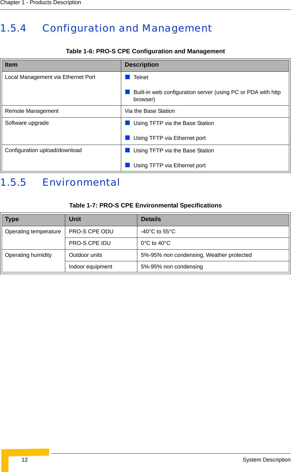 12 System DescriptionChapter 1 - Products Description1.5.4 Configuration and Management1.5.5 EnvironmentalTable 1-6: PRO-S CPE Configuration and ManagementItem DescriptionLocal Management via Ethernet Port   TelnetBuilt-in web configuration server (using PC or PDA with http browser)Remote Management Via the Base StationSoftware upgrade Using TFTP via the Base StationUsing TFTP via Ethernet portConfiguration upload/download Using TFTP via the Base StationUsing TFTP via Ethernet portTable 1-7: PRO-S CPE Environmental SpecificationsType Unit DetailsOperating temperature PRO-S CPE ODU -40°C to 55°C PRO-S CPE IDU 0°C to 40°COperating humidity Outdoor units 5%-95% non condensing, Weather protectedIndoor equipment 5%-95% non condensing