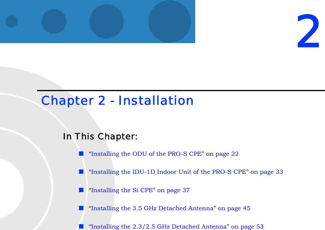 2 Chapter 2 - InstallationIn This Chapter:“Installing the ODU of the PRO-S CPE” on page 22“Installing the IDU-1D Indoor Unit of the PRO-S CPE” on page 33“Installing the Si CPE” on page 37“Installing the 3.5 GHz Detached Antenna” on page 45“Installing the 2.3/2.5 GHz Detached Antenna” on page 53