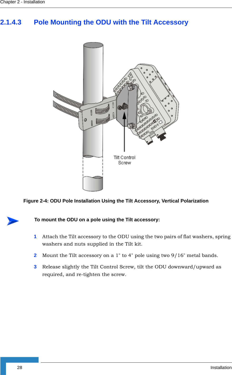 28 InstallationChapter 2 - Installation2.1.4.3 Pole Mounting the ODU with the Tilt Accessory1Attach the Tilt accessory to the ODU using the two pairs of flat washers, spring washers and nuts supplied in the Tilt kit.2Mount the Tilt accessory on a 1&quot; to 4&quot; pole using two 9/16&quot; metal bands.3Release slightly the Tilt Control Screw, tilt the ODU downward/upward as required, and re-tighten the screw.Figure 2-4: ODU Pole Installation Using the Tilt Accessory, Vertical PolarizationTo mount the ODU on a pole using the Tilt accessory: