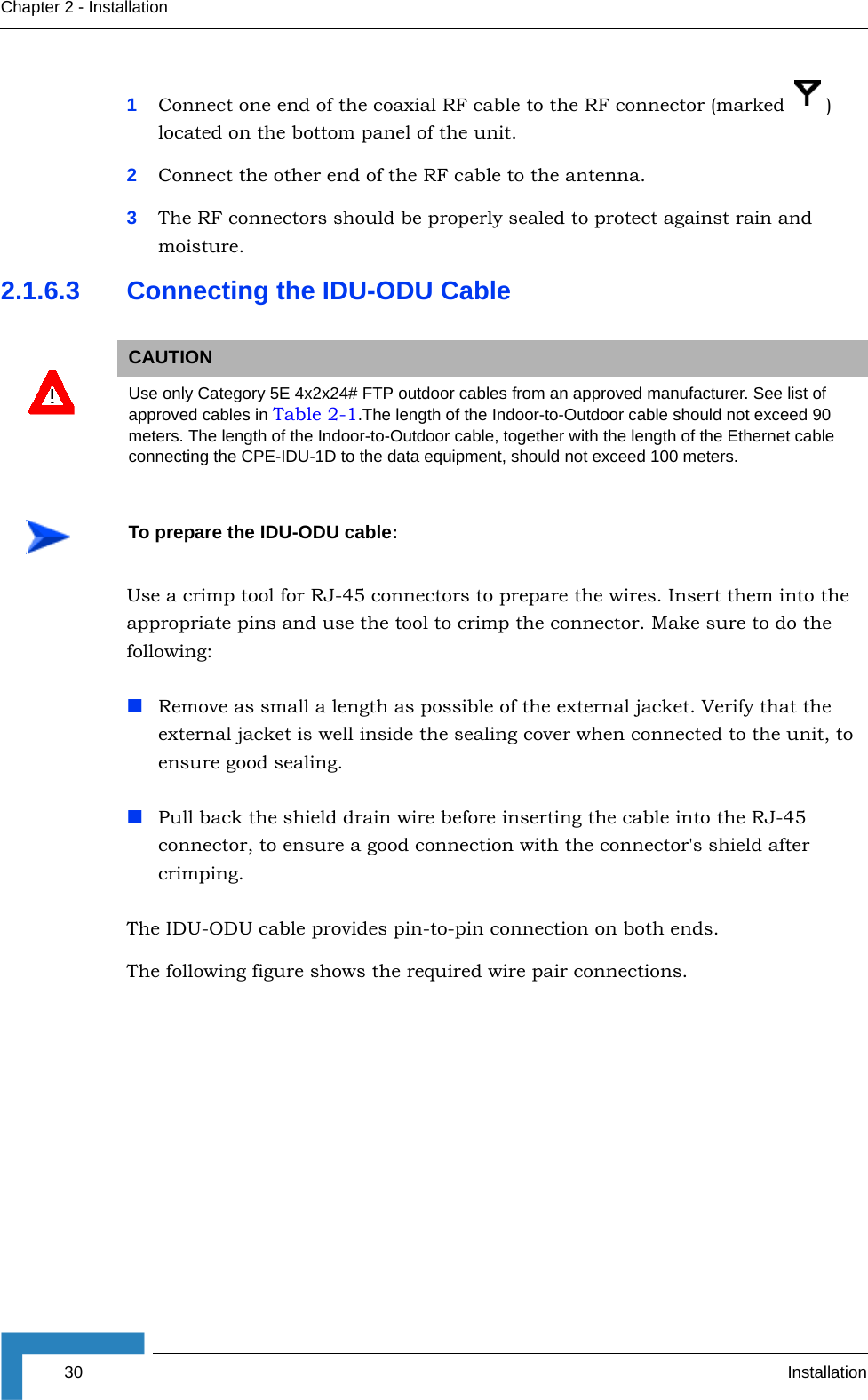 30 InstallationChapter 2 - Installation1Connect one end of the coaxial RF cable to the RF connector (marked  ) located on the bottom panel of the unit. 2Connect the other end of the RF cable to the antenna.3The RF connectors should be properly sealed to protect against rain and moisture.2.1.6.3 Connecting the IDU-ODU CableUse a crimp tool for RJ-45 connectors to prepare the wires. Insert them into the appropriate pins and use the tool to crimp the connector. Make sure to do the following:Remove as small a length as possible of the external jacket. Verify that the external jacket is well inside the sealing cover when connected to the unit, to ensure good sealing.Pull back the shield drain wire before inserting the cable into the RJ-45 connector, to ensure a good connection with the connector&apos;s shield after crimping.The IDU-ODU cable provides pin-to-pin connection on both ends. The following figure shows the required wire pair connections.CAUTIONUse only Category 5E 4x2x24# FTP outdoor cables from an approved manufacturer. See list of approved cables in Table 2-1.The length of the Indoor-to-Outdoor cable should not exceed 90 meters. The length of the Indoor-to-Outdoor cable, together with the length of the Ethernet cable connecting the CPE-IDU-1D to the data equipment, should not exceed 100 meters.To prepare the IDU-ODU cable: