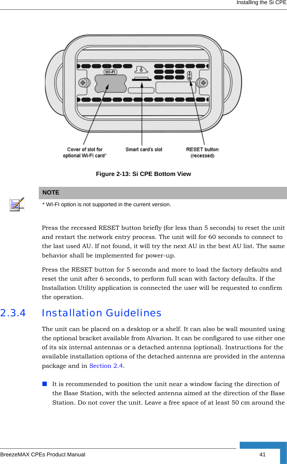 Installing the Si CPEBreezeMAX CPEs Product Manual 41Press the recessed RESET button briefly (for less than 5 seconds) to reset the unit and restart the network entry process. The unit will for 60 seconds to connect to the last used AU. If not found, it will try the next AU in the best AU list. The same behavior shall be implemented for power-up.Press the RESET button for 5 seconds and more to load the factory defaults and reset the unit after 6 seconds, to perform full scan with factory defaults. If the Installation Utility application is connected the user will be requested to confirm the operation.2.3.4 Installation GuidelinesThe unit can be placed on a desktop or a shelf. It can also be wall mounted using the optional bracket available from Alvarion. It can be configured to use either one of its six internal antennas or a detached antenna (optional). Instructions for the available installation options of the detached antenna are provided in the antenna package and in Section 2.4.It is recommended to position the unit near a window facing the direction of the Base Station, with the selected antenna aimed at the direction of the Base Station. Do not cover the unit. Leave a free space of at least 50 cm around the Figure 2-13: Si CPE Bottom ViewNOTE* WI-FI option is not supported in the current version.