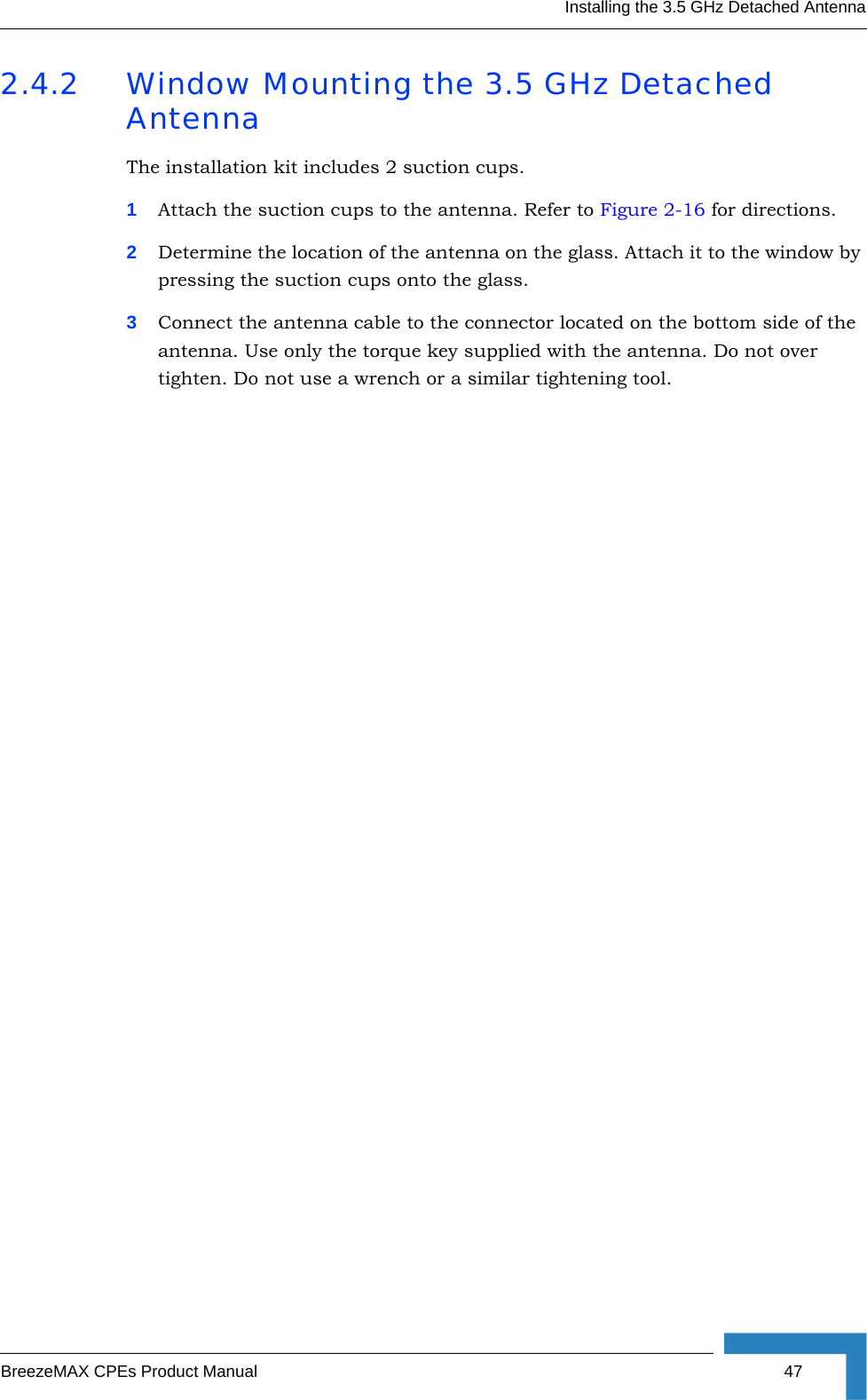 Installing the 3.5 GHz Detached AntennaBreezeMAX CPEs Product Manual 472.4.2 Window Mounting the 3.5 GHz Detached AntennaThe installation kit includes 2 suction cups.1Attach the suction cups to the antenna. Refer to Figure 2-16 for directions. 2Determine the location of the antenna on the glass. Attach it to the window by pressing the suction cups onto the glass.3Connect the antenna cable to the connector located on the bottom side of the antenna. Use only the torque key supplied with the antenna. Do not over tighten. Do not use a wrench or a similar tightening tool.  