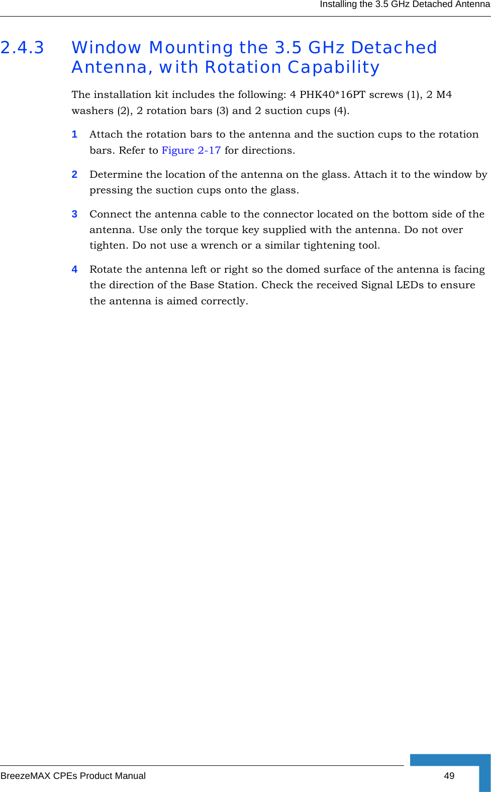 Installing the 3.5 GHz Detached AntennaBreezeMAX CPEs Product Manual 492.4.3 Window Mounting the 3.5 GHz Detached Antenna, with Rotation CapabilityThe installation kit includes the following: 4 PHK40*16PT screws (1), 2 M4 washers (2), 2 rotation bars (3) and 2 suction cups (4).1Attach the rotation bars to the antenna and the suction cups to the rotation bars. Refer to Figure 2-17 for directions. 2Determine the location of the antenna on the glass. Attach it to the window by pressing the suction cups onto the glass.3Connect the antenna cable to the connector located on the bottom side of the antenna. Use only the torque key supplied with the antenna. Do not over tighten. Do not use a wrench or a similar tightening tool.4Rotate the antenna left or right so the domed surface of the antenna is facing the direction of the Base Station. Check the received Signal LEDs to ensure the antenna is aimed correctly. 