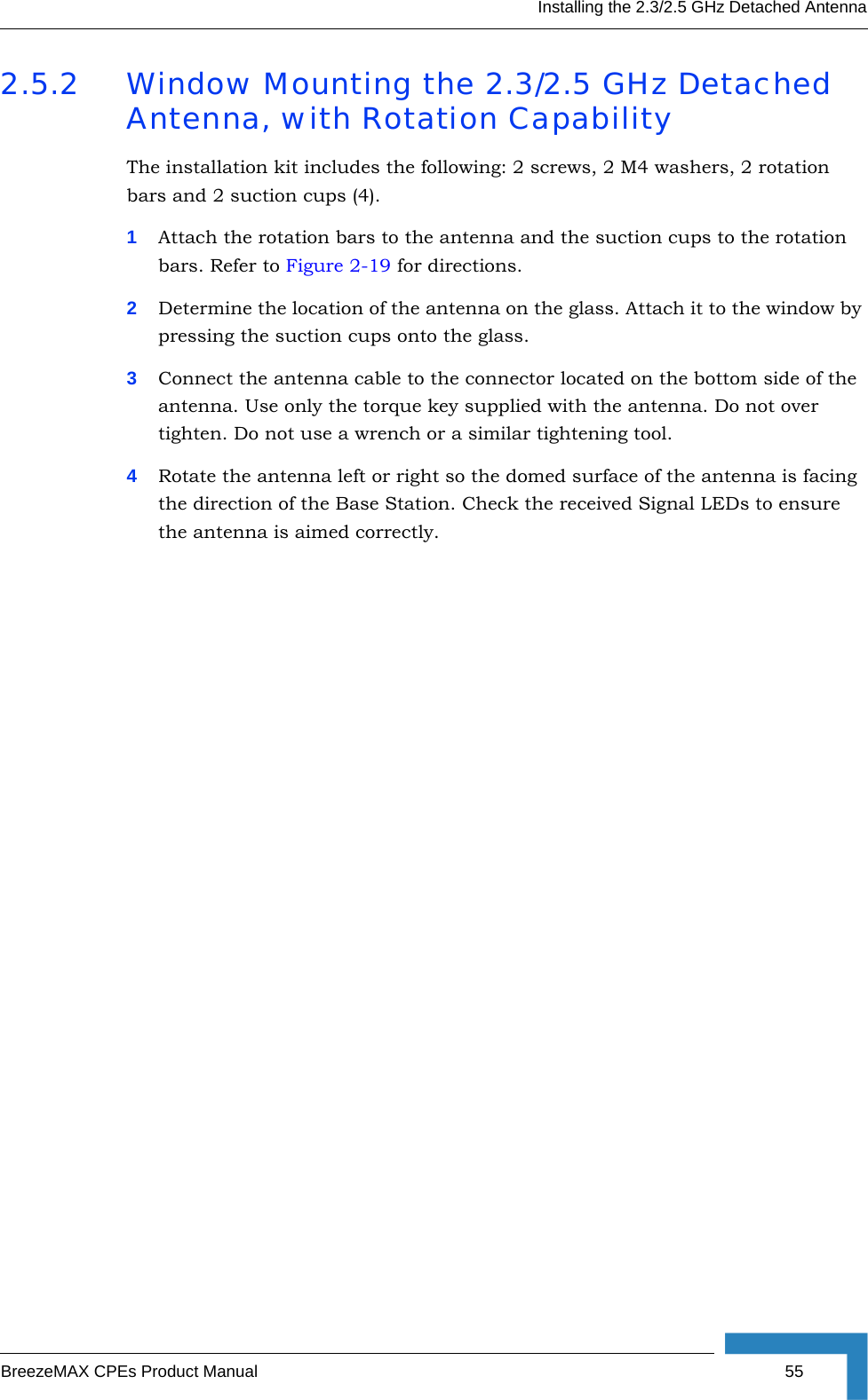 Installing the 2.3/2.5 GHz Detached AntennaBreezeMAX CPEs Product Manual 552.5.2 Window Mounting the 2.3/2.5 GHz Detached Antenna, with Rotation CapabilityThe installation kit includes the following: 2 screws, 2 M4 washers, 2 rotation bars and 2 suction cups (4).1Attach the rotation bars to the antenna and the suction cups to the rotation bars. Refer to Figure 2-19 for directions. 2Determine the location of the antenna on the glass. Attach it to the window by pressing the suction cups onto the glass.3Connect the antenna cable to the connector located on the bottom side of the antenna. Use only the torque key supplied with the antenna. Do not over tighten. Do not use a wrench or a similar tightening tool.4Rotate the antenna left or right so the domed surface of the antenna is facing the direction of the Base Station. Check the received Signal LEDs to ensure the antenna is aimed correctly. 