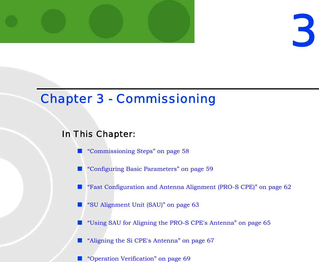 3 Chapter 3 - CommissioningIn This Chapter:“Commissioning Steps” on page 58“Configuring Basic Parameters” on page 59“Fast Configuration and Antenna Alignment (PRO-S CPE)” on page 62“SU Alignment Unit (SAU)” on page 63“Using SAU for Aligning the PRO-S CPE&apos;s Antenna” on page 65“Aligning the Si CPE&apos;s Antenna” on page 67“Operation Verification” on page 69