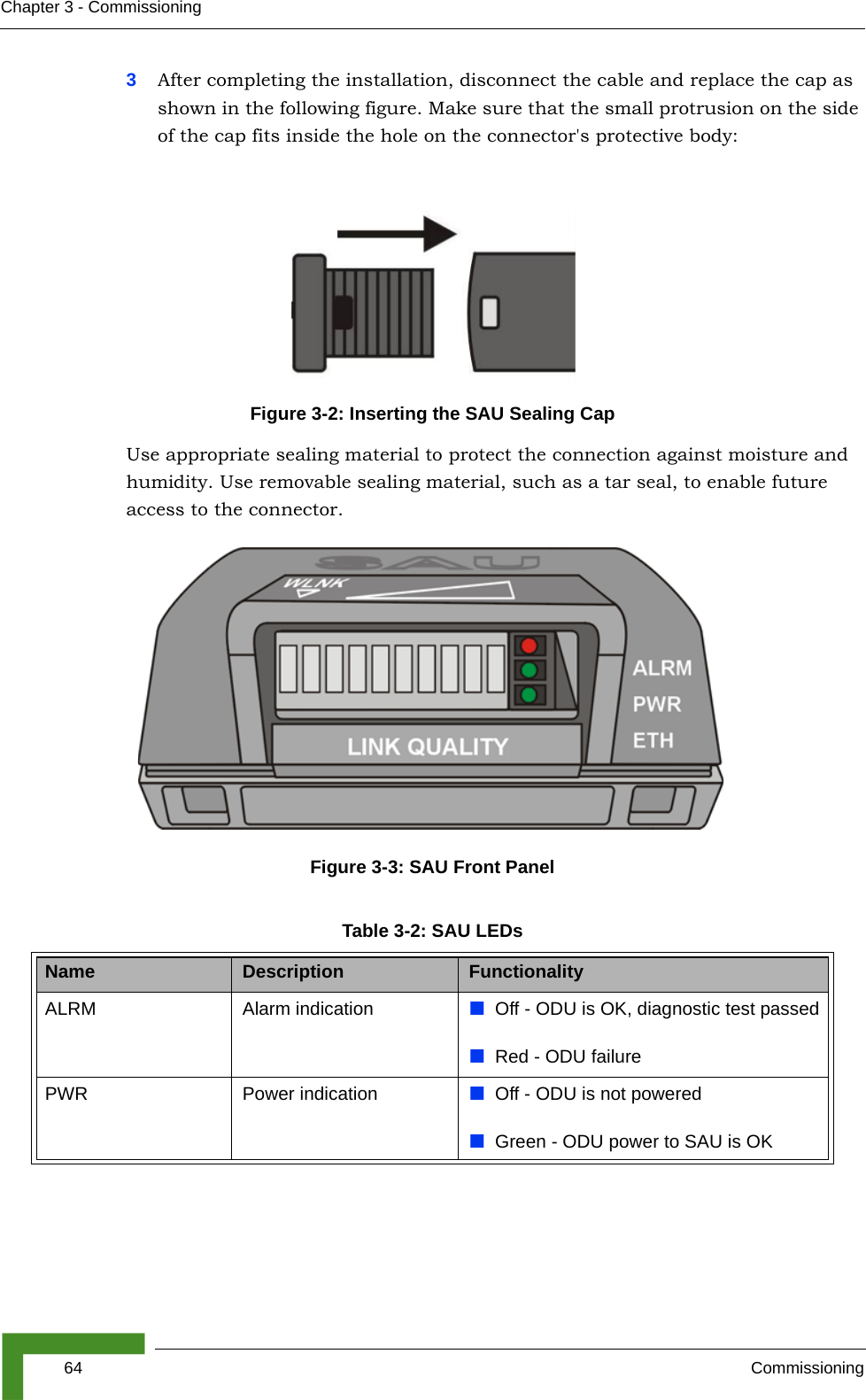 64 CommissioningChapter 3 - Commissioning3After completing the installation, disconnect the cable and replace the cap as shown in the following figure. Make sure that the small protrusion on the side of the cap fits inside the hole on the connector&apos;s protective body:Use appropriate sealing material to protect the connection against moisture and humidity. Use removable sealing material, such as a tar seal, to enable future access to the connector.Figure 3-2: Inserting the SAU Sealing CapFigure 3-3: SAU Front PanelTable 3-2: SAU LEDsName Description FunctionalityALRM Alarm indication Off - ODU is OK, diagnostic test passedRed - ODU failurePWR Power indication Off - ODU is not poweredGreen - ODU power to SAU is OK