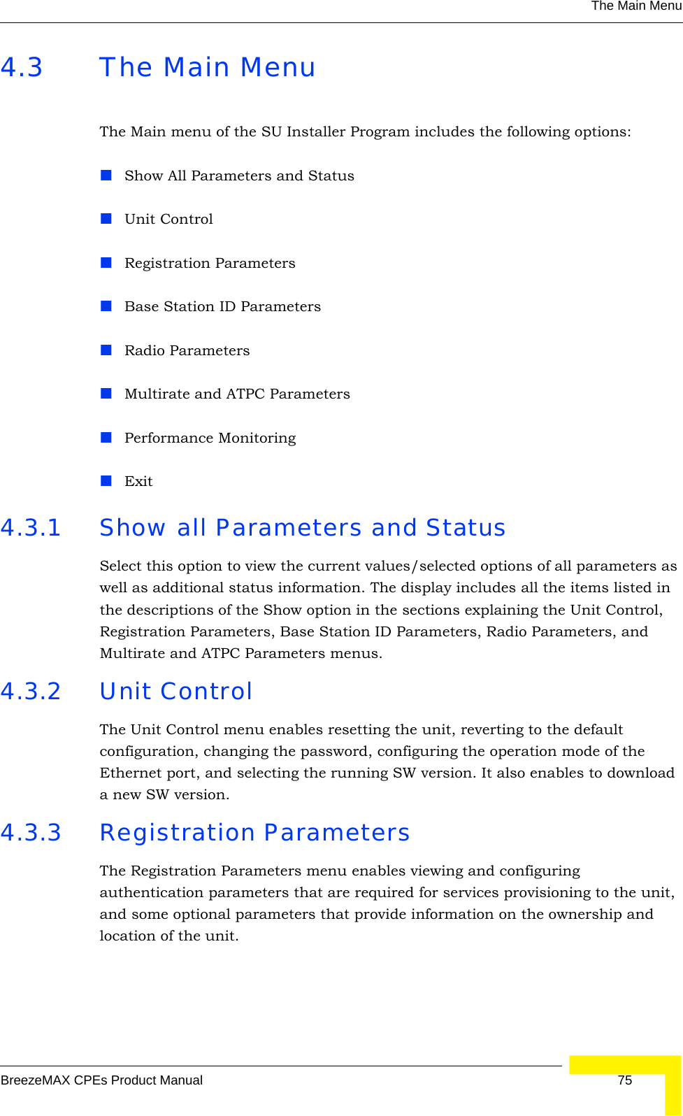 The Main MenuBreezeMAX CPEs Product Manual 754.3 The Main MenuThe Main menu of the SU Installer Program includes the following options:Show All Parameters and StatusUnit ControlRegistration ParametersBase Station ID ParametersRadio ParametersMultirate and ATPC ParametersPerformance MonitoringExit4.3.1 Show all Parameters and StatusSelect this option to view the current values/selected options of all parameters as well as additional status information. The display includes all the items listed in the descriptions of the Show option in the sections explaining the Unit Control, Registration Parameters, Base Station ID Parameters, Radio Parameters, and Multirate and ATPC Parameters menus.4.3.2 Unit ControlThe Unit Control menu enables resetting the unit, reverting to the default configuration, changing the password, configuring the operation mode of the Ethernet port, and selecting the running SW version. It also enables to download a new SW version.4.3.3 Registration ParametersThe Registration Parameters menu enables viewing and configuring authentication parameters that are required for services provisioning to the unit, and some optional parameters that provide information on the ownership and location of the unit. 