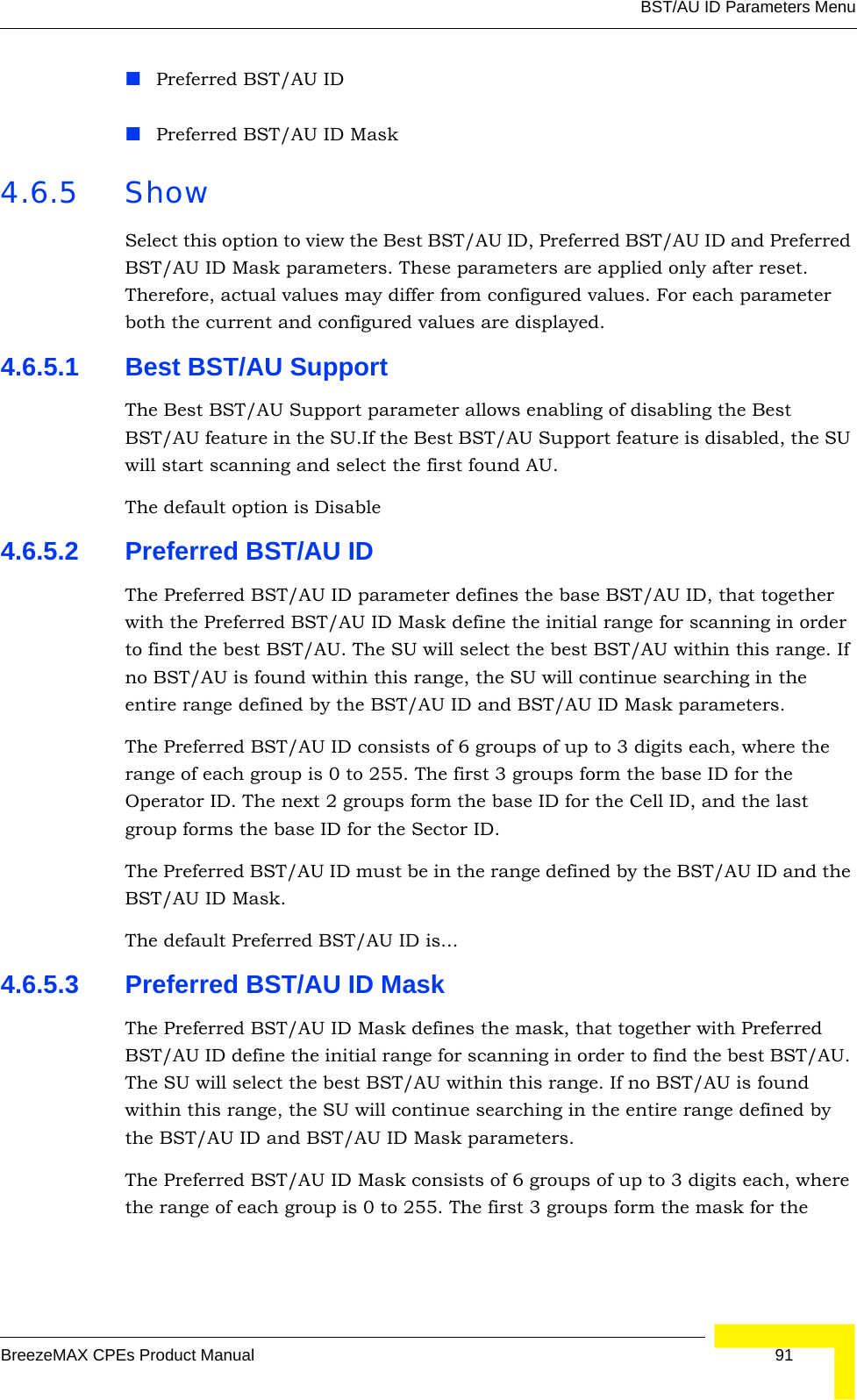 BST/AU ID Parameters MenuBreezeMAX CPEs Product Manual 91Preferred BST/AU IDPreferred BST/AU ID Mask4.6.5 ShowSelect this option to view the Best BST/AU ID, Preferred BST/AU ID and Preferred BST/AU ID Mask parameters. These parameters are applied only after reset. Therefore, actual values may differ from configured values. For each parameter both the current and configured values are displayed.4.6.5.1 Best BST/AU SupportThe Best BST/AU Support parameter allows enabling of disabling the Best BST/AU feature in the SU.If the Best BST/AU Support feature is disabled, the SU will start scanning and select the first found AU.The default option is Disable4.6.5.2 Preferred BST/AU IDThe Preferred BST/AU ID parameter defines the base BST/AU ID, that together with the Preferred BST/AU ID Mask define the initial range for scanning in order to find the best BST/AU. The SU will select the best BST/AU within this range. If no BST/AU is found within this range, the SU will continue searching in the entire range defined by the BST/AU ID and BST/AU ID Mask parameters.The Preferred BST/AU ID consists of 6 groups of up to 3 digits each, where the range of each group is 0 to 255. The first 3 groups form the base ID for the Operator ID. The next 2 groups form the base ID for the Cell ID, and the last group forms the base ID for the Sector ID.The Preferred BST/AU ID must be in the range defined by the BST/AU ID and the BST/AU ID Mask.The default Preferred BST/AU ID is...4.6.5.3 Preferred BST/AU ID MaskThe Preferred BST/AU ID Mask defines the mask, that together with Preferred BST/AU ID define the initial range for scanning in order to find the best BST/AU. The SU will select the best BST/AU within this range. If no BST/AU is found within this range, the SU will continue searching in the entire range defined by the BST/AU ID and BST/AU ID Mask parameters.The Preferred BST/AU ID Mask consists of 6 groups of up to 3 digits each, where the range of each group is 0 to 255. The first 3 groups form the mask for the 