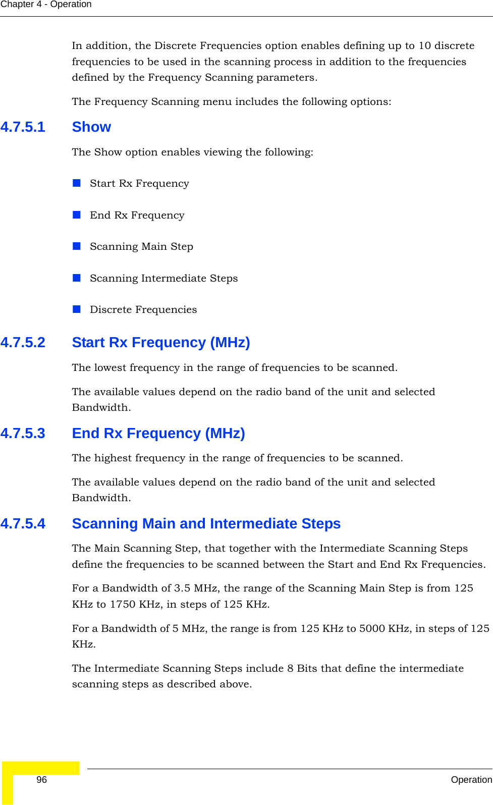  96 OperationChapter 4 - OperationIn addition, the Discrete Frequencies option enables defining up to 10 discrete frequencies to be used in the scanning process in addition to the frequencies defined by the Frequency Scanning parameters. The Frequency Scanning menu includes the following options:4.7.5.1 ShowThe Show option enables viewing the following:Start Rx FrequencyEnd Rx FrequencyScanning Main StepScanning Intermediate Steps Discrete Frequencies4.7.5.2 Start Rx Frequency (MHz)The lowest frequency in the range of frequencies to be scanned.The available values depend on the radio band of the unit and selected Bandwidth.4.7.5.3 End Rx Frequency (MHz)The highest frequency in the range of frequencies to be scanned.The available values depend on the radio band of the unit and selected Bandwidth.4.7.5.4 Scanning Main and Intermediate StepsThe Main Scanning Step, that together with the Intermediate Scanning Steps define the frequencies to be scanned between the Start and End Rx Frequencies. For a Bandwidth of 3.5 MHz, the range of the Scanning Main Step is from 125 KHz to 1750 KHz, in steps of 125 KHz.For a Bandwidth of 5 MHz, the range is from 125 KHz to 5000 KHz, in steps of 125 KHz. The Intermediate Scanning Steps include 8 Bits that define the intermediate scanning steps as described above.