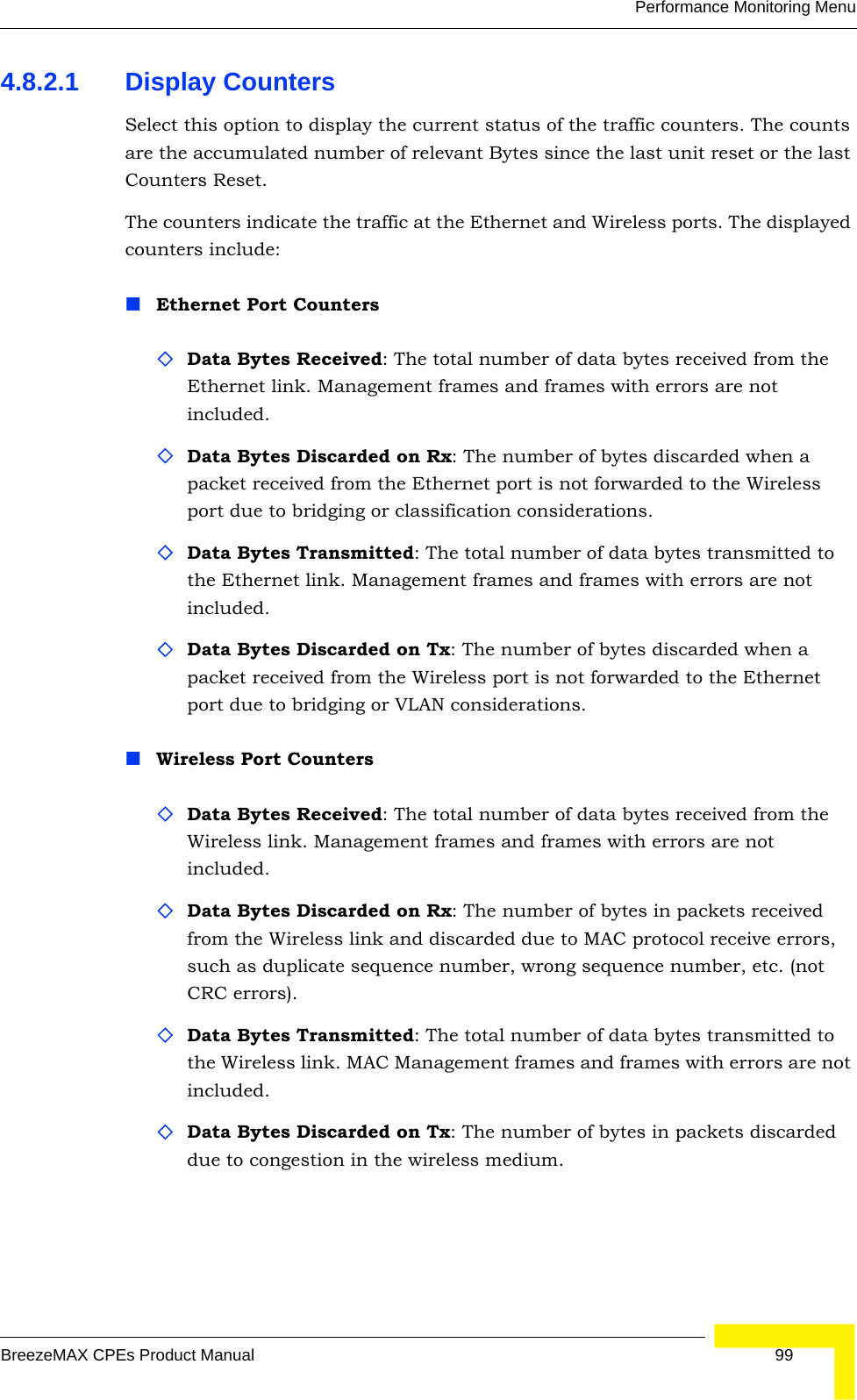 Performance Monitoring MenuBreezeMAX CPEs Product Manual 994.8.2.1 Display CountersSelect this option to display the current status of the traffic counters. The counts are the accumulated number of relevant Bytes since the last unit reset or the last Counters Reset.The counters indicate the traffic at the Ethernet and Wireless ports. The displayed counters include:Ethernet Port CountersData Bytes Received: The total number of data bytes received from the Ethernet link. Management frames and frames with errors are not included.Data Bytes Discarded on Rx: The number of bytes discarded when a packet received from the Ethernet port is not forwarded to the Wireless port due to bridging or classification considerations.Data Bytes Transmitted: The total number of data bytes transmitted to the Ethernet link. Management frames and frames with errors are not included.Data Bytes Discarded on Tx: The number of bytes discarded when a packet received from the Wireless port is not forwarded to the Ethernet port due to bridging or VLAN considerations.Wireless Port CountersData Bytes Received: The total number of data bytes received from the Wireless link. Management frames and frames with errors are not included.Data Bytes Discarded on Rx: The number of bytes in packets received from the Wireless link and discarded due to MAC protocol receive errors, such as duplicate sequence number, wrong sequence number, etc. (not CRC errors).Data Bytes Transmitted: The total number of data bytes transmitted to the Wireless link. MAC Management frames and frames with errors are not included.Data Bytes Discarded on Tx: The number of bytes in packets discarded due to congestion in the wireless medium.