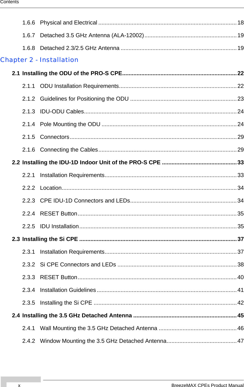 xBreezeMAX CPEs Product ManualContents1.6.6 Physical and Electrical .......................................................................................181.6.7 Detached 3.5 GHz Antenna (ALA-12002)..........................................................191.6.8 Detached 2.3/2.5 GHz Antenna .........................................................................19Chapter 2 - Installation2.1 Installing the ODU of the PRO-S CPE........................................................................222.1.1 ODU Installation Requirements..........................................................................222.1.2 Guidelines for Positioning the ODU ...................................................................232.1.3 IDU-ODU Cables................................................................................................242.1.4 Pole Mounting the ODU .....................................................................................242.1.5 Connectors.........................................................................................................292.1.6 Connecting the Cables.......................................................................................292.2 Installing the IDU-1D Indoor Unit of the PRO-S CPE ...............................................332.2.1 Installation Requirements...................................................................................332.2.2 Location..............................................................................................................342.2.3 CPE IDU-1D Connectors and LEDs...................................................................342.2.4 RESET Button....................................................................................................352.2.5 IDU Installation...................................................................................................352.3 Installing the Si CPE ...................................................................................................372.3.1 Installation Requirements...................................................................................372.3.2 Si CPE Connectors and LEDs ...........................................................................382.3.3 RESET Button....................................................................................................402.3.4 Installation Guidelines........................................................................................412.3.5 Installing the Si CPE ..........................................................................................422.4 Installing the 3.5 GHz Detached Antenna .................................................................452.4.1 Wall Mounting the 3.5 GHz Detached Antenna .................................................462.4.2 Window Mounting the 3.5 GHz Detached Antenna............................................47