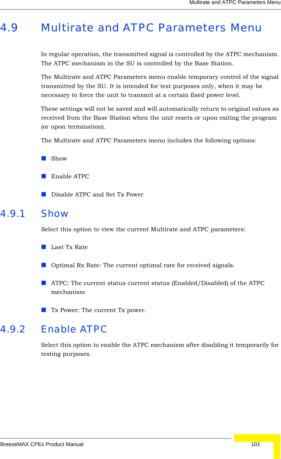 Multirate and ATPC Parameters MenuBreezeMAX CPEs Product Manual 1014.9 Multirate and ATPC Parameters MenuIn regular operation, the transmitted signal is controlled by the ATPC mechanism. The ATPC mechanism in the SU is controlled by the Base Station.The Multirate and ATPC Parameters menu enable temporary control of the signal transmitted by the SU. It is intended for test purposes only, when it may be necessary to force the unit to transmit at a certain fixed power level. These settings will not be saved and will automatically return to original values as received from the Base Station when the unit resets or upon exiting the program (or upon termination).The Multirate and ATPC Parameters menu includes the following options:ShowEnable ATPCDisable ATPC and Set Tx Power4.9.1 ShowSelect this option to view the current Multirate and ATPC parameters:Last Tx RateOptimal Rx Rate: The current optimal rate for received signals. ATPC: The current status current status (Enabled/Disabled) of the ATPC mechanismTx Power: The current Tx power. 4.9.2 Enable ATPC Select this option to enable the ATPC mechanism after disabling it temporarily for testing purposes.