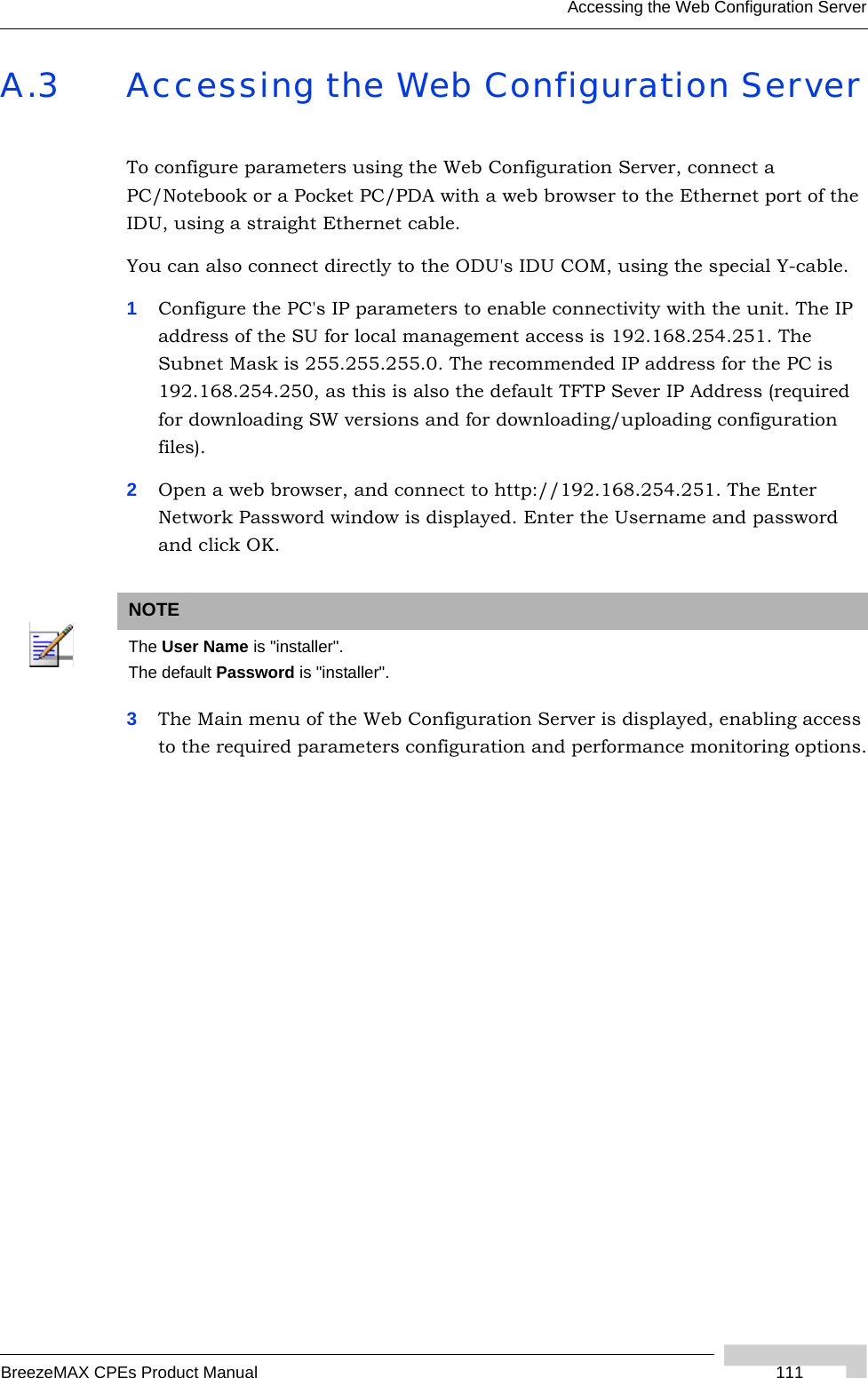 Accessing the Web Configuration ServerBreezeMAX CPEs Product Manual  111A.3 Accessing the Web Configuration ServerTo configure parameters using the Web Configuration Server, connect a PC/Notebook or a Pocket PC/PDA with a web browser to the Ethernet port of the IDU, using a straight Ethernet cable. You can also connect directly to the ODU&apos;s IDU COM, using the special Y-cable. 1Configure the PC&apos;s IP parameters to enable connectivity with the unit. The IP address of the SU for local management access is 192.168.254.251. The Subnet Mask is 255.255.255.0. The recommended IP address for the PC is 192.168.254.250, as this is also the default TFTP Sever IP Address (required for downloading SW versions and for downloading/uploading configuration files). 2Open a web browser, and connect to http://192.168.254.251. The Enter Network Password window is displayed. Enter the Username and password and click OK.3The Main menu of the Web Configuration Server is displayed, enabling access to the required parameters configuration and performance monitoring options.NOTEThe User Name is &quot;installer&quot;.The default Password is &quot;installer&quot;.