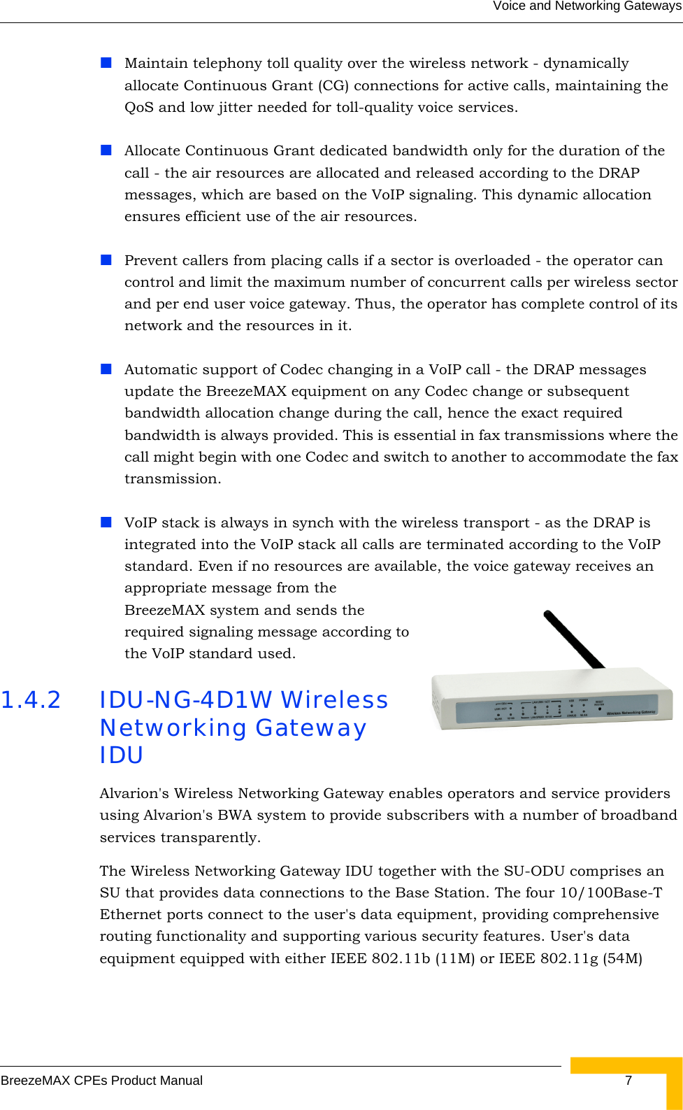 Voice and Networking GatewaysBreezeMAX CPEs Product Manual 7Maintain telephony toll quality over the wireless network - dynamically allocate Continuous Grant (CG) connections for active calls, maintaining the QoS and low jitter needed for toll-quality voice services.Allocate Continuous Grant dedicated bandwidth only for the duration of the call - the air resources are allocated and released according to the DRAP messages, which are based on the VoIP signaling. This dynamic allocation ensures efficient use of the air resources.Prevent callers from placing calls if a sector is overloaded - the operator can control and limit the maximum number of concurrent calls per wireless sector and per end user voice gateway. Thus, the operator has complete control of its network and the resources in it.Automatic support of Codec changing in a VoIP call - the DRAP messages update the BreezeMAX equipment on any Codec change or subsequent bandwidth allocation change during the call, hence the exact required bandwidth is always provided. This is essential in fax transmissions where the call might begin with one Codec and switch to another to accommodate the fax transmission.VoIP stack is always in synch with the wireless transport - as the DRAP is integrated into the VoIP stack all calls are terminated according to the VoIP standard. Even if no resources are available, the voice gateway receives an appropriate message from the BreezeMAX system and sends the required signaling message according to the VoIP standard used.1.4.2 IDU-NG-4D1W Wireless Networking Gateway IDUAlvarion&apos;s Wireless Networking Gateway enables operators and service providers using Alvarion&apos;s BWA system to provide subscribers with a number of broadband services transparently. The Wireless Networking Gateway IDU together with the SU-ODU comprises an SU that provides data connections to the Base Station. The four 10/100Base-T Ethernet ports connect to the user&apos;s data equipment, providing comprehensive routing functionality and supporting various security features. User&apos;s data equipment equipped with either IEEE 802.11b (11M) or IEEE 802.11g (54M) 