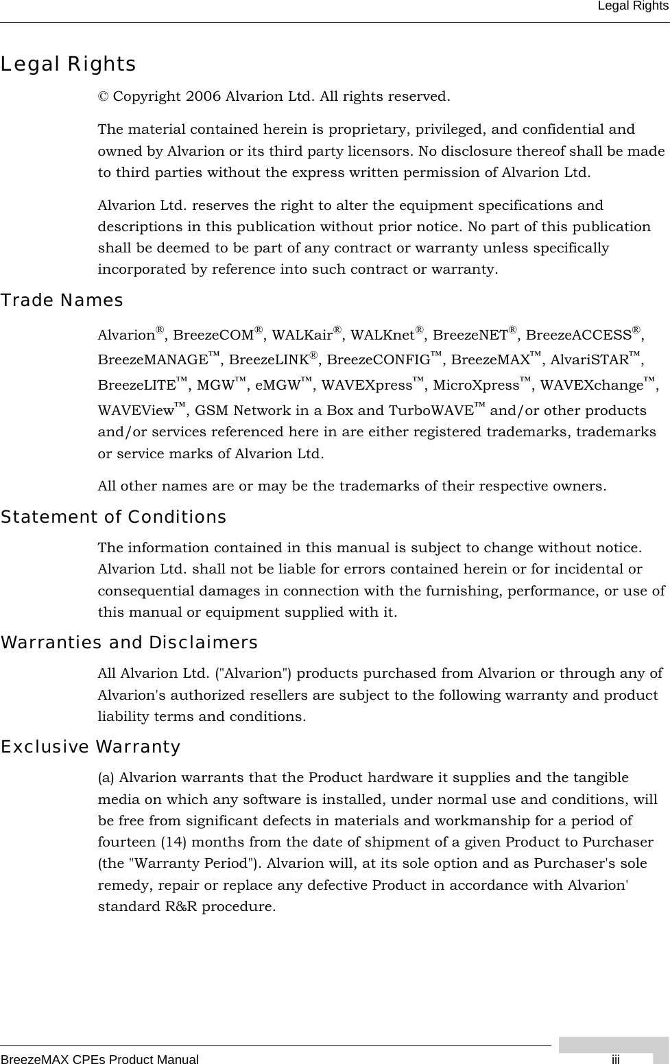 BreezeMAX CPEs Product Manual iiiLegal RightsLegal Rights© Copyright 2006 Alvarion Ltd. All rights reserved.The material contained herein is proprietary, privileged, and confidential and owned by Alvarion or its third party licensors. No disclosure thereof shall be made to third parties without the express written permission of Alvarion Ltd.Alvarion Ltd. reserves the right to alter the equipment specifications and descriptions in this publication without prior notice. No part of this publication shall be deemed to be part of any contract or warranty unless specifically incorporated by reference into such contract or warranty.Trade NamesAlvarion®, BreezeCOM®, WALKair®, WALKnet®, BreezeNET®, BreezeACCESS®, BreezeMANAGE™, BreezeLINK®, BreezeCONFIG™, BreezeMAX™, AlvariSTAR™, BreezeLITE™, MGW™, eMGW™, WAVEXpress™, MicroXpress™, WAVEXchange™, WAVEView™, GSM Network in a Box and TurboWAVE™ and/or other products and/or services referenced here in are either registered trademarks, trademarks or service marks of Alvarion Ltd.All other names are or may be the trademarks of their respective owners.Statement of ConditionsThe information contained in this manual is subject to change without notice. Alvarion Ltd. shall not be liable for errors contained herein or for incidental or consequential damages in connection with the furnishing, performance, or use of this manual or equipment supplied with it.Warranties and DisclaimersAll Alvarion Ltd. (&quot;Alvarion&quot;) products purchased from Alvarion or through any of Alvarion&apos;s authorized resellers are subject to the following warranty and product liability terms and conditions.Exclusive Warranty(a) Alvarion warrants that the Product hardware it supplies and the tangible media on which any software is installed, under normal use and conditions, will be free from significant defects in materials and workmanship for a period of fourteen (14) months from the date of shipment of a given Product to Purchaser (the &quot;Warranty Period&quot;). Alvarion will, at its sole option and as Purchaser&apos;s sole remedy, repair or replace any defective Product in accordance with Alvarion&apos; standard R&amp;R procedure.