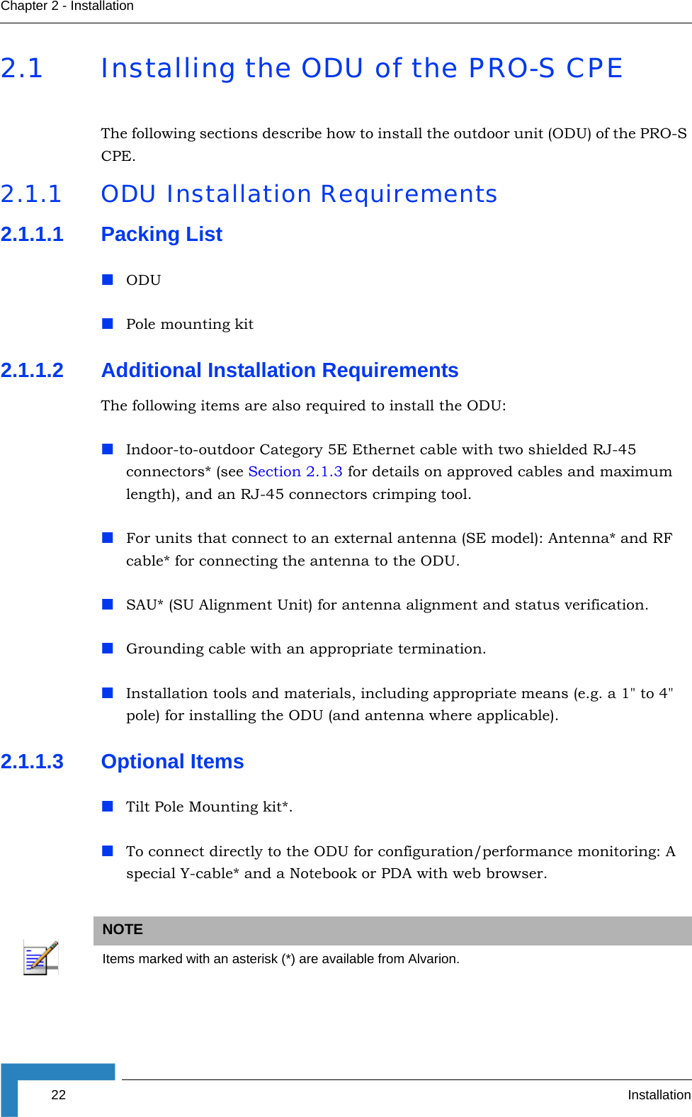 22 InstallationChapter 2 - Installation2.1 Installing the ODU of the PRO-S CPEThe following sections describe how to install the outdoor unit (ODU) of the PRO-S CPE.2.1.1 ODU Installation Requirements2.1.1.1 Packing ListODU Pole mounting kit2.1.1.2 Additional Installation RequirementsThe following items are also required to install the ODU:Indoor-to-outdoor Category 5E Ethernet cable with two shielded RJ-45 connectors* (see Section 2.1.3 for details on approved cables and maximum length), and an RJ-45 connectors crimping tool.For units that connect to an external antenna (SE model): Antenna* and RF cable* for connecting the antenna to the ODU.SAU* (SU Alignment Unit) for antenna alignment and status verification.Grounding cable with an appropriate termination.Installation tools and materials, including appropriate means (e.g. a 1&quot; to 4&quot; pole) for installing the ODU (and antenna where applicable).2.1.1.3 Optional ItemsTilt Pole Mounting kit*.To connect directly to the ODU for configuration/performance monitoring: A special Y-cable* and a Notebook or PDA with web browser.NOTEItems marked with an asterisk (*) are available from Alvarion.