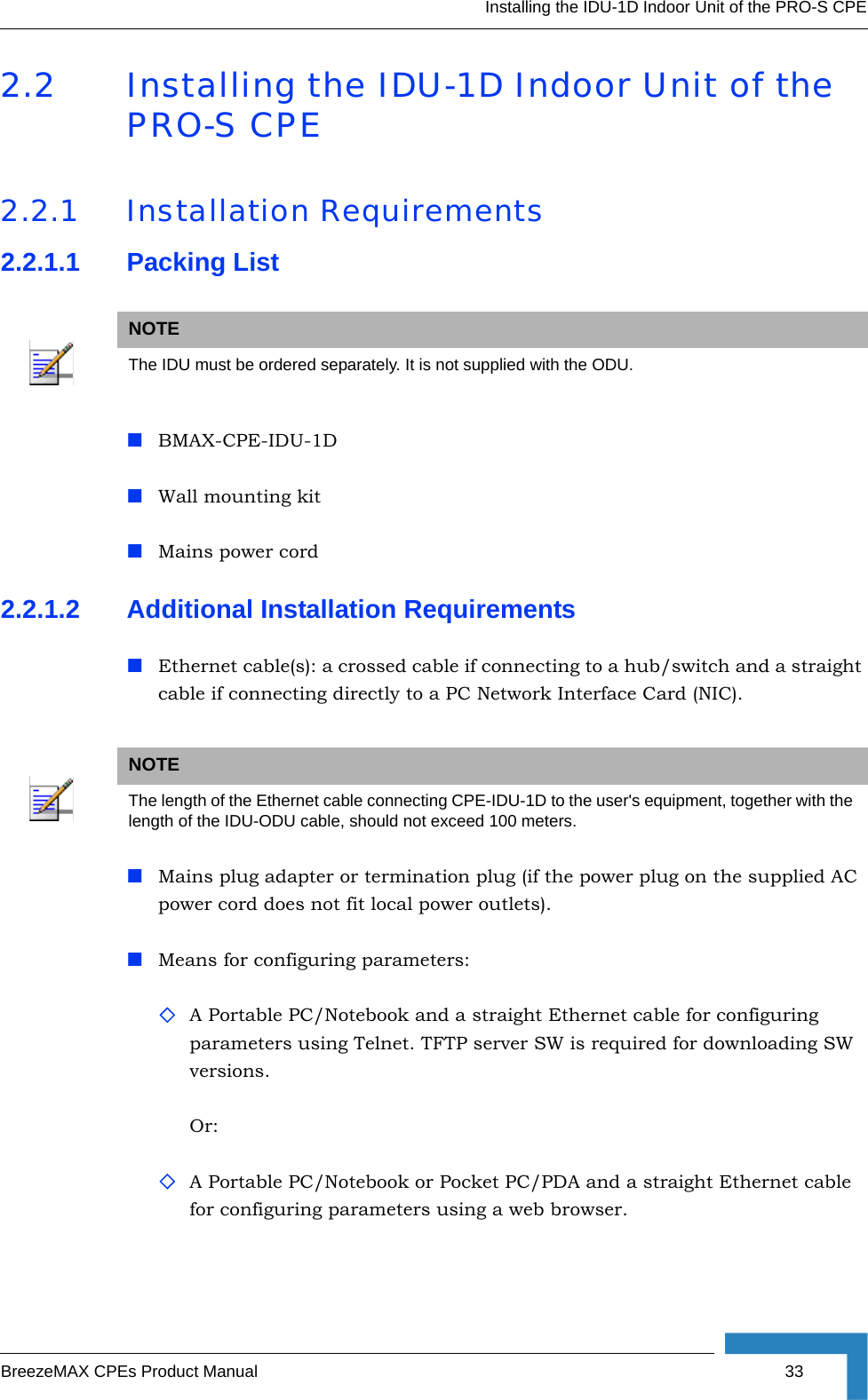 Installing the IDU-1D Indoor Unit of the PRO-S CPEBreezeMAX CPEs Product Manual 332.2 Installing the IDU-1D Indoor Unit of the PRO-S CPE2.2.1 Installation Requirements2.2.1.1 Packing ListBMAX-CPE-IDU-1D Wall mounting kit Mains power cord2.2.1.2 Additional Installation RequirementsEthernet cable(s): a crossed cable if connecting to a hub/switch and a straight cable if connecting directly to a PC Network Interface Card (NIC).Mains plug adapter or termination plug (if the power plug on the supplied AC power cord does not fit local power outlets).Means for configuring parameters: A Portable PC/Notebook and a straight Ethernet cable for configuring parameters using Telnet. TFTP server SW is required for downloading SW versions.Or:A Portable PC/Notebook or Pocket PC/PDA and a straight Ethernet cable for configuring parameters using a web browser. NOTEThe IDU must be ordered separately. It is not supplied with the ODU.NOTEThe length of the Ethernet cable connecting CPE-IDU-1D to the user&apos;s equipment, together with the length of the IDU-ODU cable, should not exceed 100 meters.