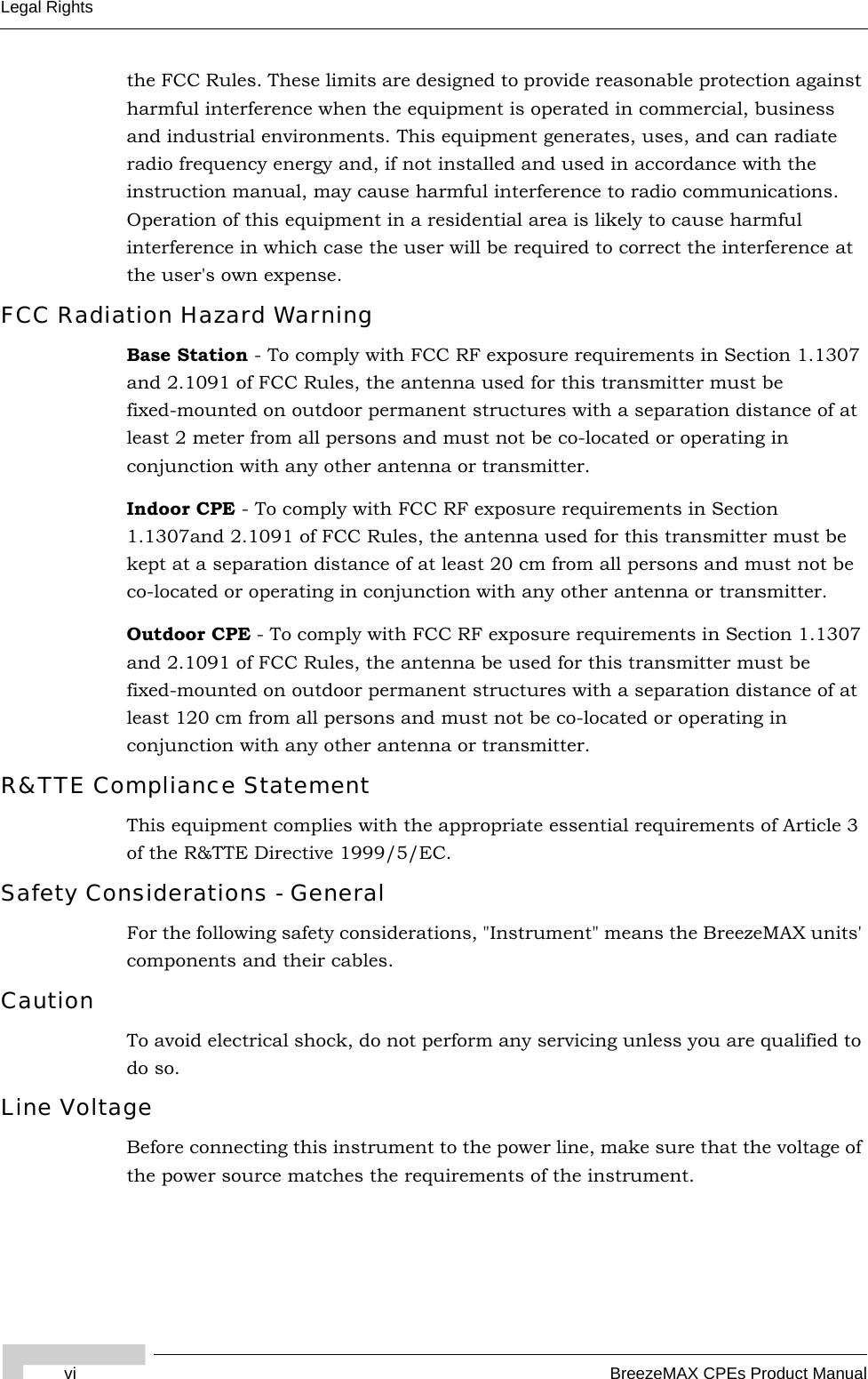 vi BreezeMAX CPEs Product ManualLegal Rightsthe FCC Rules. These limits are designed to provide reasonable protection against harmful interference when the equipment is operated in commercial, business and industrial environments. This equipment generates, uses, and can radiate radio frequency energy and, if not installed and used in accordance with the instruction manual, may cause harmful interference to radio communications. Operation of this equipment in a residential area is likely to cause harmful interference in which case the user will be required to correct the interference at the user&apos;s own expense.FCC Radiation Hazard Warning Base Station - To comply with FCC RF exposure requirements in Section 1.1307 and 2.1091 of FCC Rules, the antenna used for this transmitter must be fixed-mounted on outdoor permanent structures with a separation distance of at least 2 meter from all persons and must not be co-located or operating in conjunction with any other antenna or transmitter.Indoor CPE - To comply with FCC RF exposure requirements in Section 1.1307and 2.1091 of FCC Rules, the antenna used for this transmitter must be kept at a separation distance of at least 20 cm from all persons and must not be co-located or operating in conjunction with any other antenna or transmitter.Outdoor CPE - To comply with FCC RF exposure requirements in Section 1.1307 and 2.1091 of FCC Rules, the antenna be used for this transmitter must be fixed-mounted on outdoor permanent structures with a separation distance of at least 120 cm from all persons and must not be co-located or operating in conjunction with any other antenna or transmitter.R&amp;TTE Compliance StatementThis equipment complies with the appropriate essential requirements of Article 3 of the R&amp;TTE Directive 1999/5/EC.Safety Considerations - GeneralFor the following safety considerations, &quot;Instrument&quot; means the BreezeMAX units&apos; components and their cables.CautionTo avoid electrical shock, do not perform any servicing unless you are qualified to do so.Line VoltageBefore connecting this instrument to the power line, make sure that the voltage of the power source matches the requirements of the instrument.