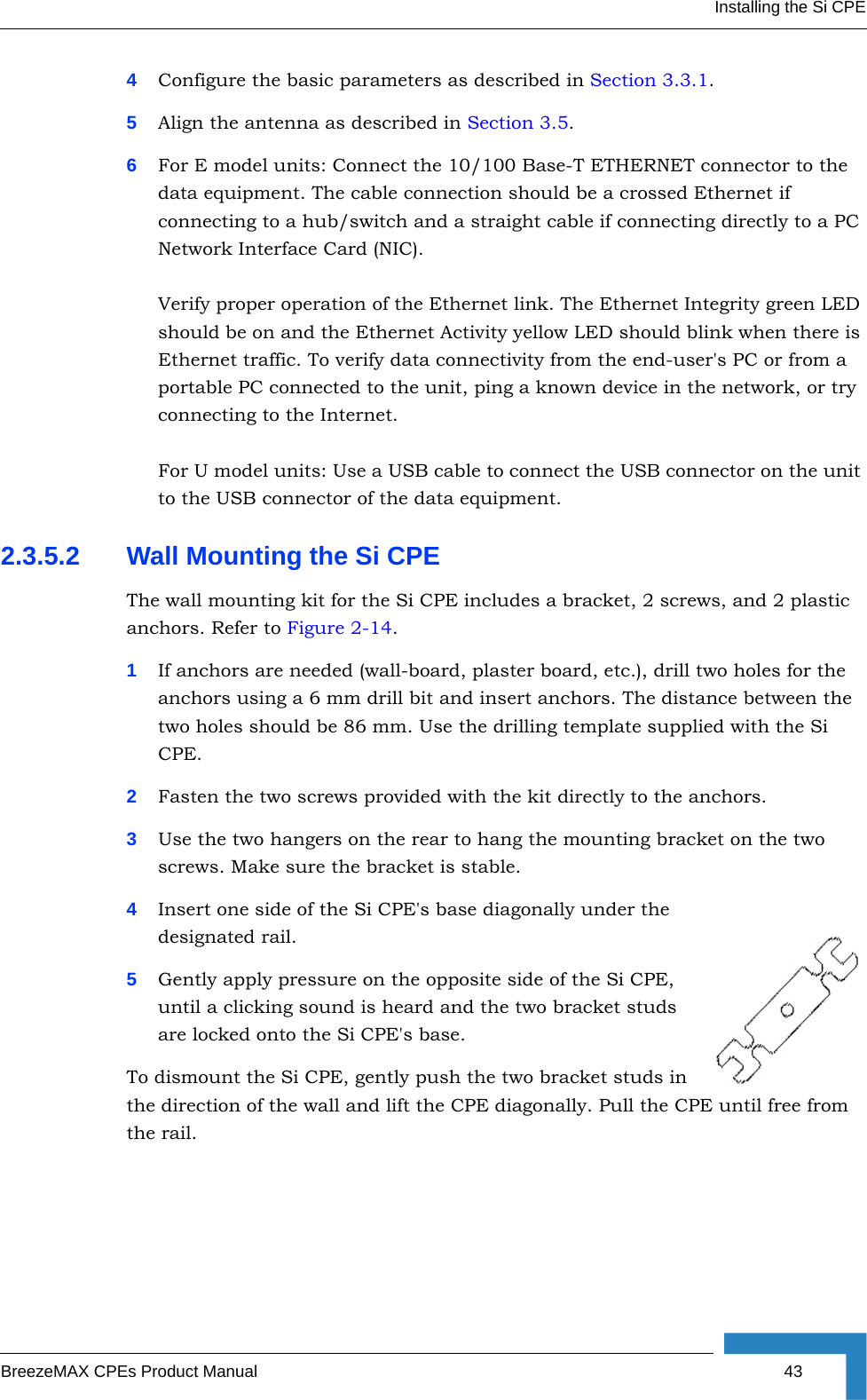 Installing the Si CPEBreezeMAX CPEs Product Manual 434Configure the basic parameters as described in Section 3.3.1.5Align the antenna as described in Section 3.5.6For E model units: Connect the 10/100 Base-T ETHERNET connector to the data equipment. The cable connection should be a crossed Ethernet if connecting to a hub/switch and a straight cable if connecting directly to a PC Network Interface Card (NIC).Verify proper operation of the Ethernet link. The Ethernet Integrity green LED should be on and the Ethernet Activity yellow LED should blink when there is Ethernet traffic. To verify data connectivity from the end-user&apos;s PC or from a portable PC connected to the unit, ping a known device in the network, or try connecting to the Internet.For U model units: Use a USB cable to connect the USB connector on the unit to the USB connector of the data equipment.2.3.5.2 Wall Mounting the Si CPEThe wall mounting kit for the Si CPE includes a bracket, 2 screws, and 2 plastic anchors. Refer to Figure 2-14.1If anchors are needed (wall-board, plaster board, etc.), drill two holes for the anchors using a 6 mm drill bit and insert anchors. The distance between the two holes should be 86 mm. Use the drilling template supplied with the Si CPE.2Fasten the two screws provided with the kit directly to the anchors.3Use the two hangers on the rear to hang the mounting bracket on the two screws. Make sure the bracket is stable.4Insert one side of the Si CPE&apos;s base diagonally under the designated rail.5Gently apply pressure on the opposite side of the Si CPE, until a clicking sound is heard and the two bracket studs are locked onto the Si CPE&apos;s base.To dismount the Si CPE, gently push the two bracket studs in the direction of the wall and lift the CPE diagonally. Pull the CPE until free from the rail.