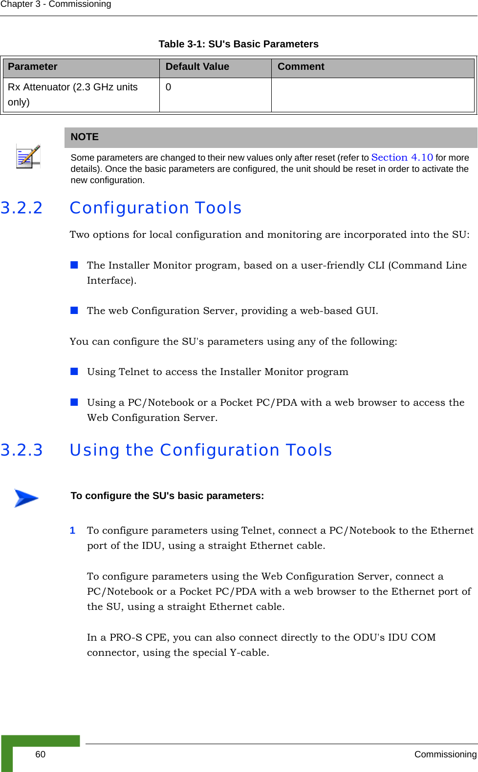 60 CommissioningChapter 3 - Commissioning3.2.2 Configuration ToolsTwo options for local configuration and monitoring are incorporated into the SU:The Installer Monitor program, based on a user-friendly CLI (Command Line Interface).The web Configuration Server, providing a web-based GUI.You can configure the SU&apos;s parameters using any of the following:Using Telnet to access the Installer Monitor programUsing a PC/Notebook or a Pocket PC/PDA with a web browser to access the Web Configuration Server. 3.2.3 Using the Configuration Tools1To configure parameters using Telnet, connect a PC/Notebook to the Ethernet port of the IDU, using a straight Ethernet cable. To configure parameters using the Web Configuration Server, connect a PC/Notebook or a Pocket PC/PDA with a web browser to the Ethernet port of the SU, using a straight Ethernet cable. In a PRO-S CPE, you can also connect directly to the ODU&apos;s IDU COM connector, using the special Y-cable. Rx Attenuator (2.3 GHz units only)0NOTESome parameters are changed to their new values only after reset (refer to Section 4.10 for more details). Once the basic parameters are configured, the unit should be reset in order to activate the new configuration.To configure the SU&apos;s basic parameters:Table 3-1: SU&apos;s Basic ParametersParameter Default Value Comment