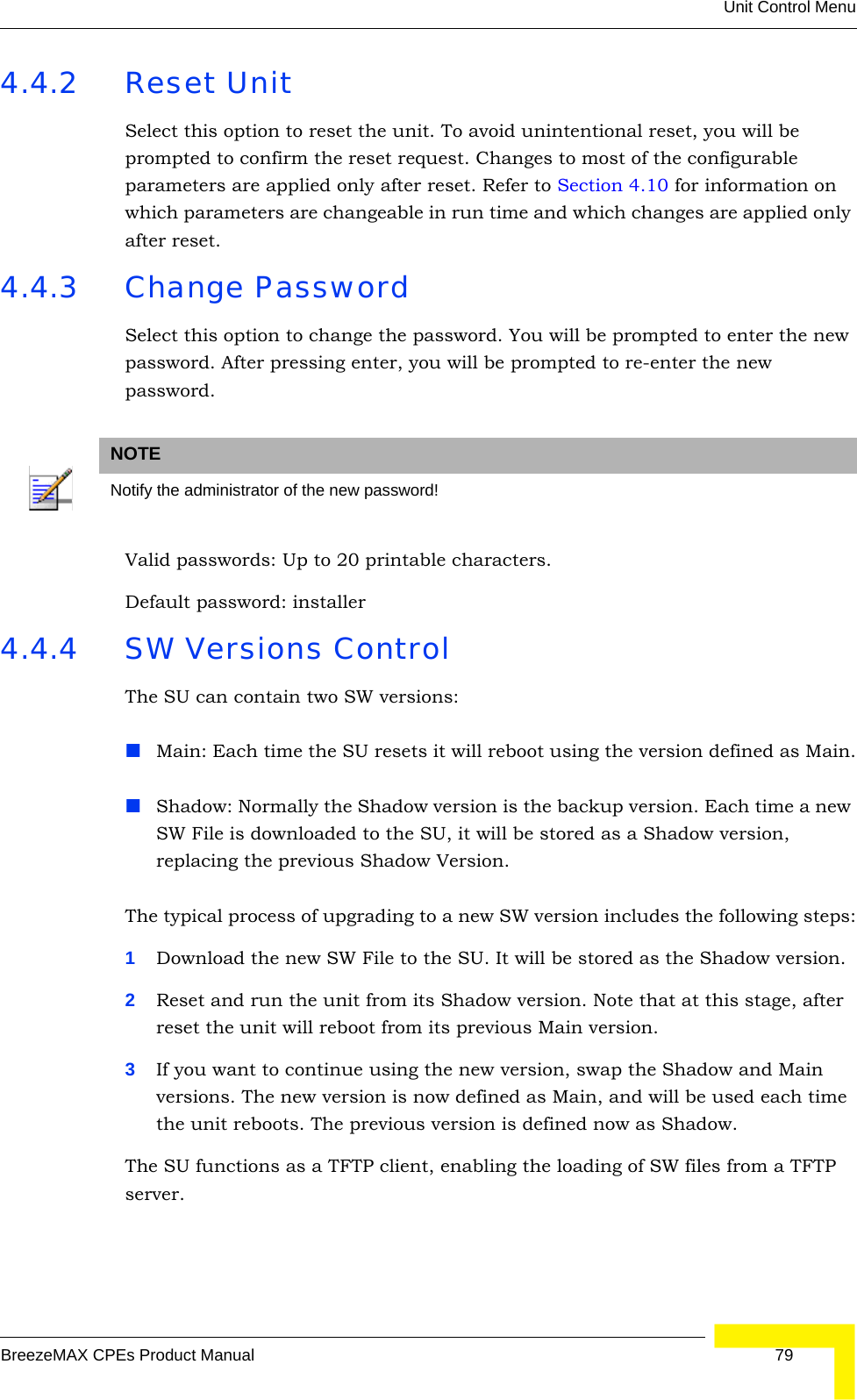 Unit Control MenuBreezeMAX CPEs Product Manual 794.4.2 Reset UnitSelect this option to reset the unit. To avoid unintentional reset, you will be prompted to confirm the reset request. Changes to most of the configurable parameters are applied only after reset. Refer to Section 4.10 for information on which parameters are changeable in run time and which changes are applied only after reset. 4.4.3 Change PasswordSelect this option to change the password. You will be prompted to enter the new password. After pressing enter, you will be prompted to re-enter the new password.Valid passwords: Up to 20 printable characters. Default password: installer4.4.4 SW Versions ControlThe SU can contain two SW versions:Main: Each time the SU resets it will reboot using the version defined as Main.Shadow: Normally the Shadow version is the backup version. Each time a new SW File is downloaded to the SU, it will be stored as a Shadow version, replacing the previous Shadow Version.The typical process of upgrading to a new SW version includes the following steps:1Download the new SW File to the SU. It will be stored as the Shadow version.2Reset and run the unit from its Shadow version. Note that at this stage, after reset the unit will reboot from its previous Main version.3If you want to continue using the new version, swap the Shadow and Main versions. The new version is now defined as Main, and will be used each time the unit reboots. The previous version is defined now as Shadow.The SU functions as a TFTP client, enabling the loading of SW files from a TFTP server.NOTENotify the administrator of the new password!