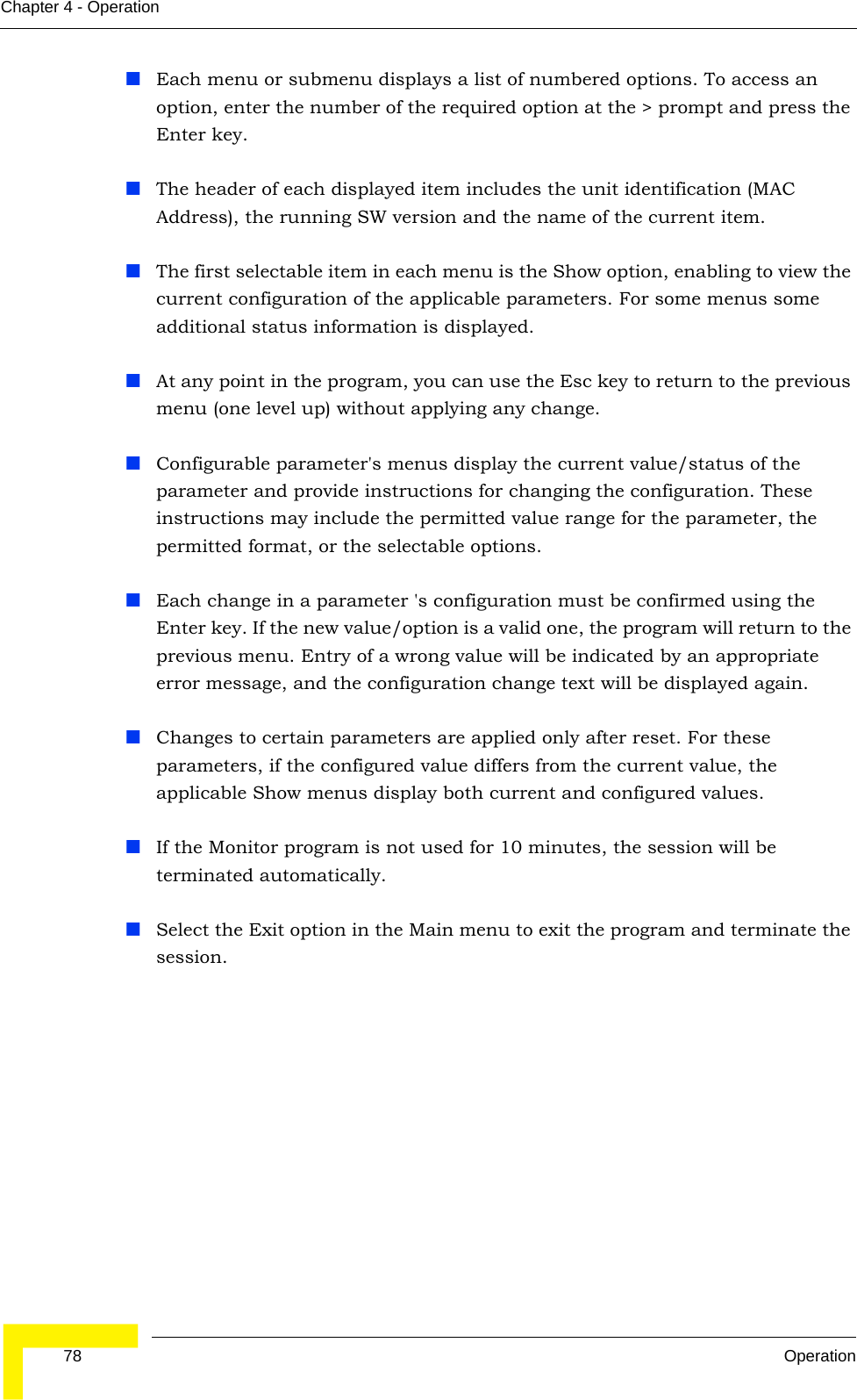  78 OperationChapter 4 - OperationEach menu or submenu displays a list of numbered options. To access an option, enter the number of the required option at the &gt; prompt and press the Enter key.The header of each displayed item includes the unit identification (MAC Address), the running SW version and the name of the current item.The first selectable item in each menu is the Show option, enabling to view the current configuration of the applicable parameters. For some menus some additional status information is displayed.At any point in the program, you can use the Esc key to return to the previous menu (one level up) without applying any change.Configurable parameter&apos;s menus display the current value/status of the parameter and provide instructions for changing the configuration. These instructions may include the permitted value range for the parameter, the permitted format, or the selectable options.Each change in a parameter &apos;s configuration must be confirmed using the Enter key. If the new value/option is a valid one, the program will return to the previous menu. Entry of a wrong value will be indicated by an appropriate error message, and the configuration change text will be displayed again.Changes to certain parameters are applied only after reset. For these parameters, if the configured value differs from the current value, the applicable Show menus display both current and configured values.If the Monitor program is not used for 10 minutes, the session will be terminated automatically.Select the Exit option in the Main menu to exit the program and terminate the session. 