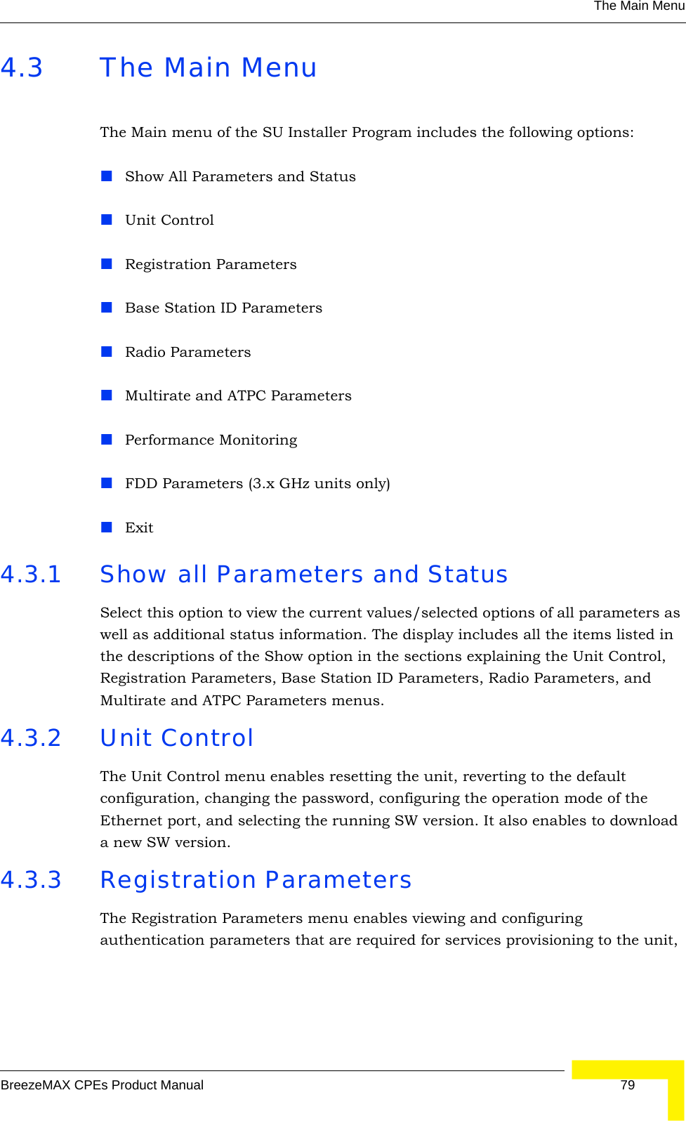 The Main MenuBreezeMAX CPEs Product Manual 794.3 The Main MenuThe Main menu of the SU Installer Program includes the following options:Show All Parameters and StatusUnit ControlRegistration ParametersBase Station ID ParametersRadio ParametersMultirate and ATPC ParametersPerformance MonitoringFDD Parameters (3.x GHz units only)Exit4.3.1 Show all Parameters and StatusSelect this option to view the current values/selected options of all parameters as well as additional status information. The display includes all the items listed in the descriptions of the Show option in the sections explaining the Unit Control, Registration Parameters, Base Station ID Parameters, Radio Parameters, and Multirate and ATPC Parameters menus.4.3.2 Unit ControlThe Unit Control menu enables resetting the unit, reverting to the default configuration, changing the password, configuring the operation mode of the Ethernet port, and selecting the running SW version. It also enables to download a new SW version.4.3.3 Registration ParametersThe Registration Parameters menu enables viewing and configuring authentication parameters that are required for services provisioning to the unit, 