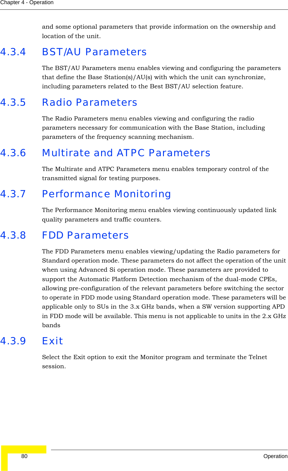  80 OperationChapter 4 - Operationand some optional parameters that provide information on the ownership and location of the unit. 4.3.4 BST/AU ParametersThe BST/AU Parameters menu enables viewing and configuring the parameters that define the Base Station(s)/AU(s) with which the unit can synchronize, including parameters related to the Best BST/AU selection feature.4.3.5 Radio ParametersThe Radio Parameters menu enables viewing and configuring the radio parameters necessary for communication with the Base Station, including parameters of the frequency scanning mechanism.4.3.6 Multirate and ATPC ParametersThe Multirate and ATPC Parameters menu enables temporary control of the transmitted signal for testing purposes.4.3.7 Performance MonitoringThe Performance Monitoring menu enables viewing continuously updated link quality parameters and traffic counters.4.3.8 FDD ParametersThe FDD Parameters menu enables viewing/updating the Radio parameters for Standard operation mode. These parameters do not affect the operation of the unit when using Advanced Si operation mode. These parameters are provided to support the Automatic Platform Detection mechanism of the dual-mode CPEs, allowing pre-configuration of the relevant parameters before switching the sector to operate in FDD mode using Standard operation mode. These parameters will be applicable only to SUs in the 3.x GHz bands, when a SW version supporting APD in FDD mode will be available. This menu is not applicable to units in the 2.x GHz bands4.3.9 ExitSelect the Exit option to exit the Monitor program and terminate the Telnet session.