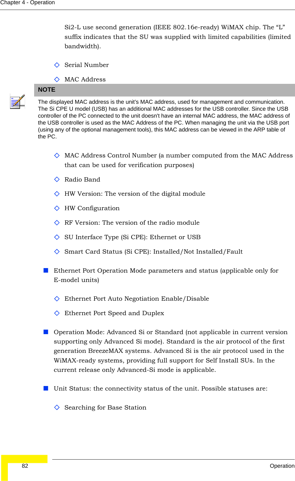  82 OperationChapter 4 - OperationSi2-L use second generation (IEEE 802.16e-ready) WiMAX chip. The “L” suffix indicates that the SU was supplied with limited capabilities (limited bandwidth).Serial NumberMAC AddressMAC Address Control Number (a number computed from the MAC Address that can be used for verification purposes)Radio BandHW Version: The version of the digital moduleHW ConfigurationRF Version: The version of the radio moduleSU Interface Type (Si CPE): Ethernet or USBSmart Card Status (Si CPE): Installed/Not Installed/FaultEthernet Port Operation Mode parameters and status (applicable only for E-model units)Ethernet Port Auto Negotiation Enable/Disable Ethernet Port Speed and DuplexOperation Mode: Advanced Si or Standard (not applicable in current version supporting only Advanced Si mode). Standard is the air protocol of the first generation BreezeMAX systems. Advanced Si is the air protocol used in the WiMAX-ready systems, providing full support for Self Install SUs. In the current release only Advanced-Si mode is applicable.Unit Status: the connectivity status of the unit. Possible statuses are:Searching for Base StationNOTEThe displayed MAC address is the unit’s MAC address, used for management and communication. The Si CPE U model (USB) has an additional MAC addresses for the USB controller. Since the USB controller of the PC connected to the unit doesn&apos;t have an internal MAC address, the MAC address of the USB controller is used as the MAC Address of the PC. When managing the unit via the USB port (using any of the optional management tools), this MAC address can be viewed in the ARP table of the PC.