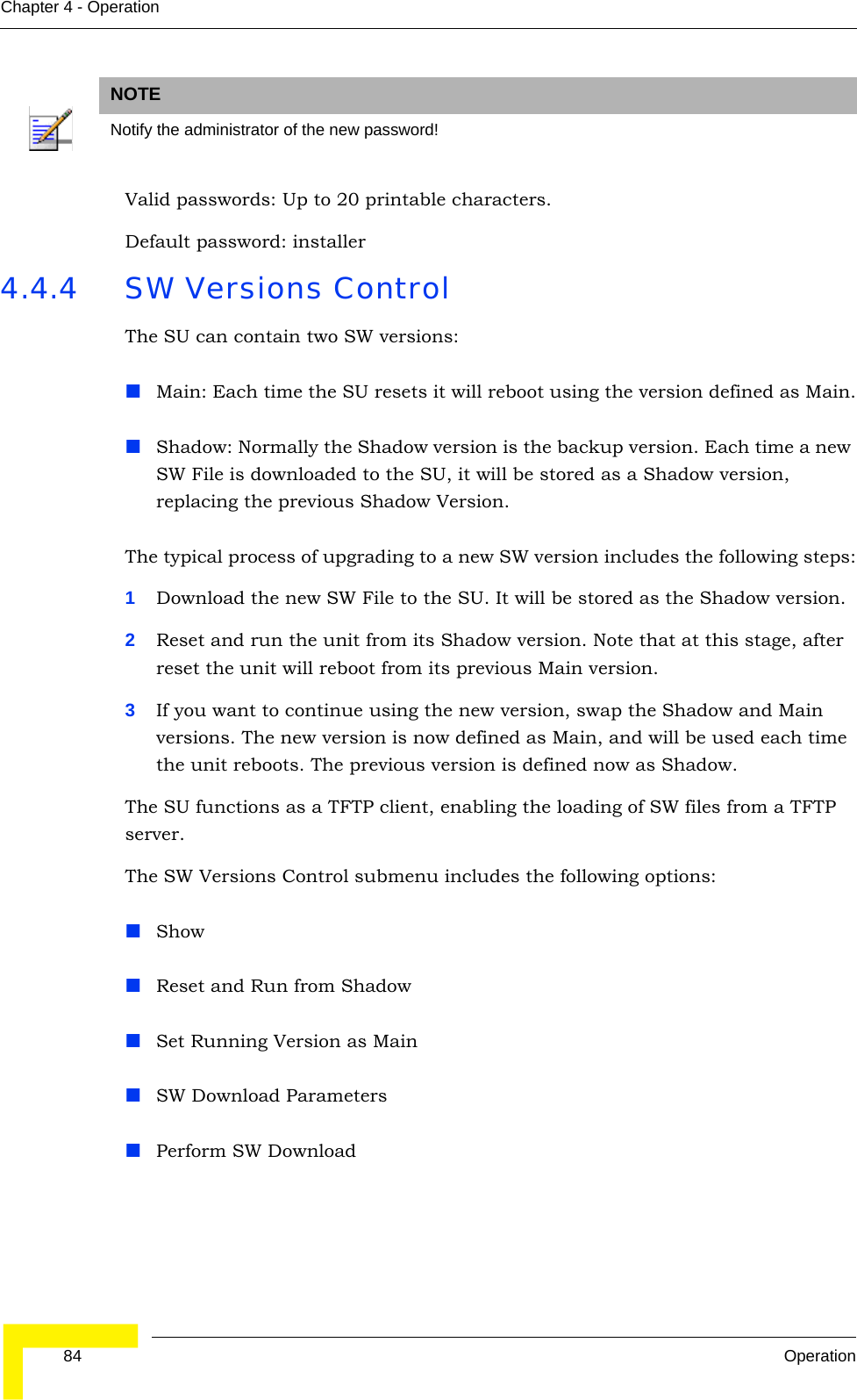  84 OperationChapter 4 - OperationValid passwords: Up to 20 printable characters. Default password: installer4.4.4 SW Versions ControlThe SU can contain two SW versions:Main: Each time the SU resets it will reboot using the version defined as Main.Shadow: Normally the Shadow version is the backup version. Each time a new SW File is downloaded to the SU, it will be stored as a Shadow version, replacing the previous Shadow Version.The typical process of upgrading to a new SW version includes the following steps:1Download the new SW File to the SU. It will be stored as the Shadow version.2Reset and run the unit from its Shadow version. Note that at this stage, after reset the unit will reboot from its previous Main version.3If you want to continue using the new version, swap the Shadow and Main versions. The new version is now defined as Main, and will be used each time the unit reboots. The previous version is defined now as Shadow.The SU functions as a TFTP client, enabling the loading of SW files from a TFTP server.The SW Versions Control submenu includes the following options:ShowReset and Run from ShadowSet Running Version as MainSW Download ParametersPerform SW DownloadNOTENotify the administrator of the new password!