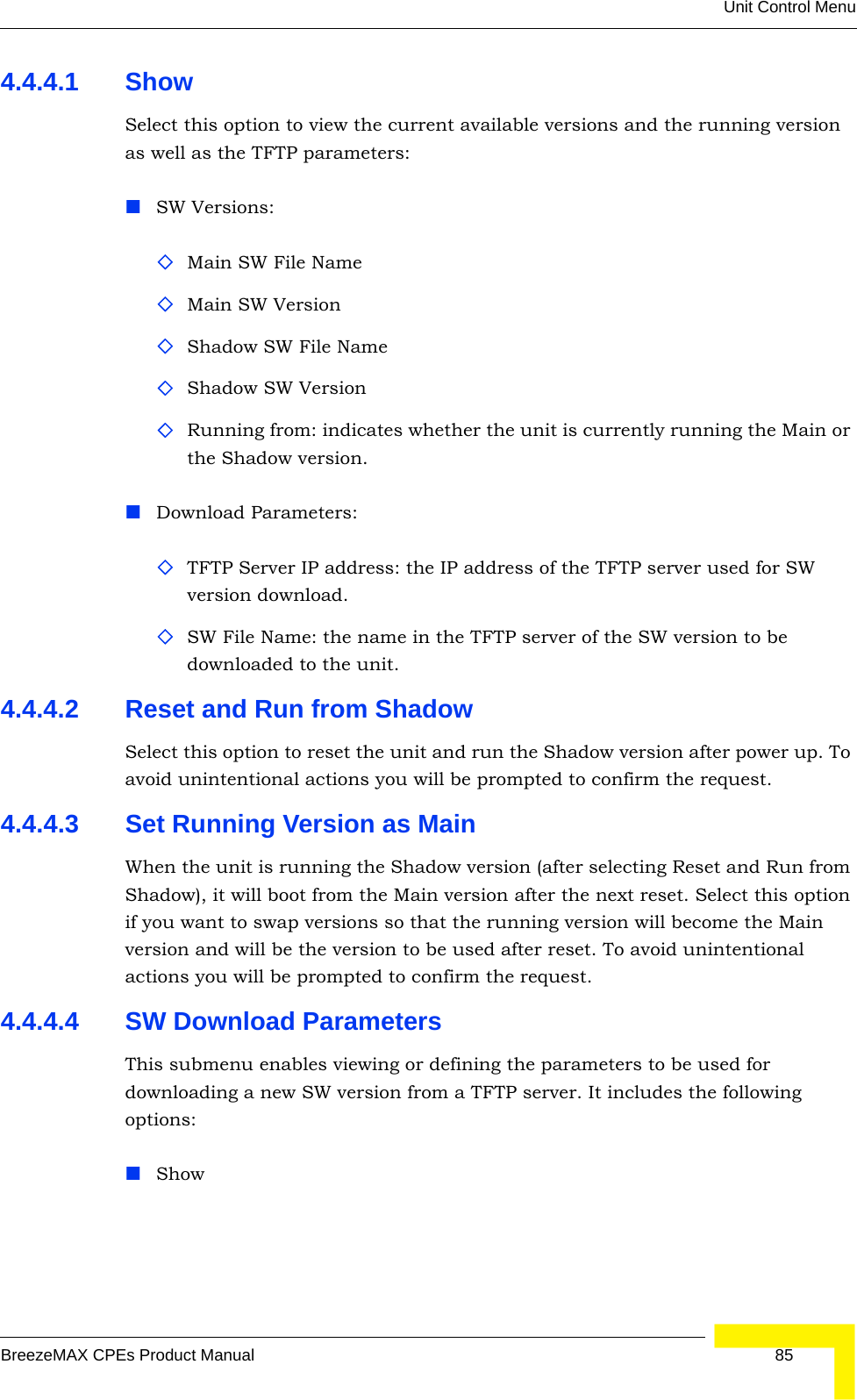 Unit Control MenuBreezeMAX CPEs Product Manual 854.4.4.1 Show Select this option to view the current available versions and the running version as well as the TFTP parameters:SW Versions:Main SW File NameMain SW VersionShadow SW File NameShadow SW VersionRunning from: indicates whether the unit is currently running the Main or the Shadow version.Download Parameters:TFTP Server IP address: the IP address of the TFTP server used for SW version download.SW File Name: the name in the TFTP server of the SW version to be downloaded to the unit.4.4.4.2 Reset and Run from ShadowSelect this option to reset the unit and run the Shadow version after power up. To avoid unintentional actions you will be prompted to confirm the request.4.4.4.3 Set Running Version as MainWhen the unit is running the Shadow version (after selecting Reset and Run from Shadow), it will boot from the Main version after the next reset. Select this option if you want to swap versions so that the running version will become the Main version and will be the version to be used after reset. To avoid unintentional actions you will be prompted to confirm the request.4.4.4.4 SW Download ParametersThis submenu enables viewing or defining the parameters to be used for downloading a new SW version from a TFTP server. It includes the following options:Show